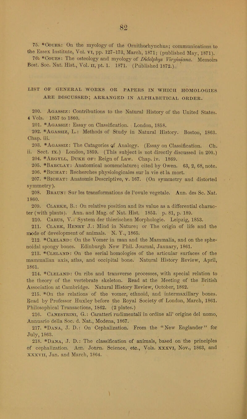 75. *'CouES: On the myology of the Ornithoi’hynchus; communications to the Essex Institute, Vol. vi, pp. 127-173, March, 1871; (published May, 1871). 76i *CouES: The osteology and myology of DMelphys Viryiniana. Memoirs Bost. Soc. Nat. Hist., Vol. ii, pt. 1. 1871. (Published 1872.) LIST OF GENERAL WORKS OR PAPERS IN WHICH HOMOLOGIES ARE discussed; ARR.ANGED in ALPHABETICAL ORDER. 200. Agassiz : Contributions to the Natural History of the United States. 4 Vols. 1867 to 1860. 201. *Agassiz: Essay on Classification. London, 1858. 202. *Agassiz, L.: Methods of Study in Natural History. Boston, 1863. Chap. iii. 203. *Agassiz: The Catagories Qf Analogy. (Essay on Classification. Ch. ii. Sect. IX.) London, 1869. (This subject is not directly discussed in 200.) 204. *Argyll, Duke of: Reign of Law. Chap. iv. 1869. 206. *Bakclay: Anatomical nomenclature; cited by Owen. 63, 2, 68, note. 206. *Bichat : Recherches physiologicales sur la vie et la mort. 207. *Bichat: Anatomie Descriptive, V. 167. (On symmetry and distorted symmetr}'). 208. Braun: Sur les transformations de I’ovule vegetale. Ann. des Sc. Nat. 1860. 209. Clarke, B. : On relative position and its value as a differential charac- ter (with plants). Ann. and Mag. of Nat. Hist. 1863. p. 81, p. 189. 210. Carus, V.: System der thierischeu Morphologie. Leipzig, 1863. 211. Clark, Henry J.: Mind in Nature; or The origin of life and the mode of development of animals. N. Y., 1865. 212- *Clel.and: On the Vomer in man and the Mammalia, and on the sphe- noidal spongy bones. Edinburgh New Phil. Journal, January, 1861. 213. *Cleland: On the serial homologies of the articular surfaces of the mammalian axis, atlas, and occipital bone. Natural History Review, April, 1861. 214. *Cleland: On ribs and transverse processes, with special relation to the theory of the Vertebrate skeleton. Read at the Meeting of the British Association at Cambridge. Natural History Review, October, 1862. 215. '*On the relations of the vomer, ethnoid, and intermaxillary bones. Ifead by Professor Huxley before the Royal Society of London, March, 1861. Philosophical Transactions, 1862. (2 plates.) 216. Canestrini, G. : Caratteri rudimentali in ordine all’ origine del uomo, Annuario della Soc. d. Nat., Modena, 1867. 217. *Dana, J. D.: On Cephalization. From the “New Englander” for July, 1863. 218. *Dana, j. D. : The classification of animals, based on the principles of cephalization. Am. Journ. Science, etc., Vols. xxxvi, Nov., 1863, and xxxvil, Jan. and March, 1864.