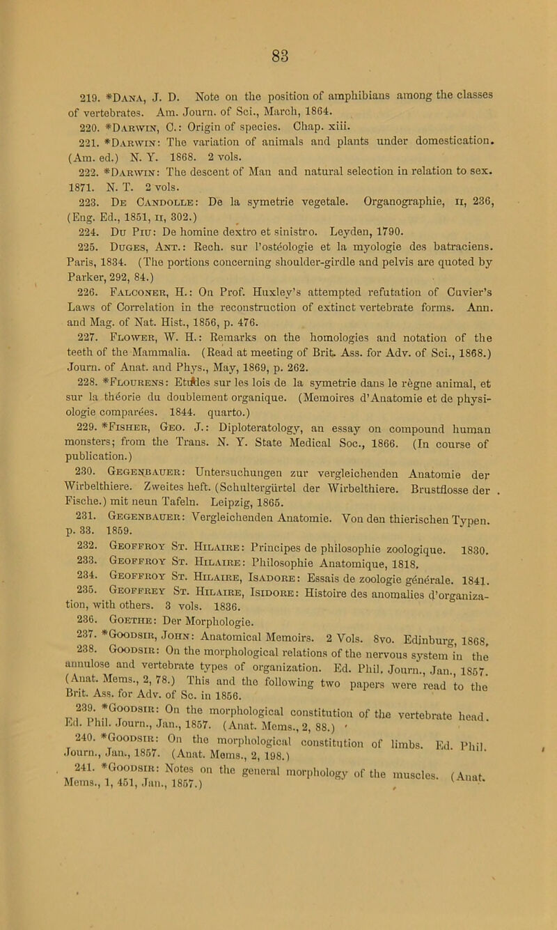 219. *Dana, J. D. Note on the position of amphibians among the classes of vertebrates. Am. Journ. of Sci., March, 1864. 220. *Darwin, 0.: Origin of species. Gh.ap. xiii. 221. ♦D.vrwin: The variation of animals and plants under domestication. (Am. ed.) N. Y. 1868. 2 vols. 222. *Dar\vin: The descent of Man and natural selection in relation to sex. 1871. N. T. 2 vols. 223. Db Candolle: De la symetrie vegetale. Organographie, ir, 236, (Eng. Ed., 1851, ii, 302.) 224. Du Piu: De homine dextro et sinistro. Leyden, 1790. 225. Duges, Ant.: Eech. sur I’osteologie et la myologie des batraciens. Paris, 1834. (The portions concerning shoulder-girdle and pelvis are quoted by Parker, 292, 84.) 226. Falconer, H. : On Prof. Huxley’s attempted refutation of Cuvier’s Laws of Correlation in the reconstruction of extinct vertebrate forms. Ann, and Mag. of Nat. Hist., 1856, p. 476. 227. Flower, W. H. : Remarks on the homologies and notation of the teeth of the Mammalia. (Read at meeting of Brit. Ass. for Adv. of Sci., 1868.) Journ. of Anat. and Phys., May, 1869, p. 262. 228. *Flourens: Etiides sur les lois de la symetrie dans le rbgne animal, et sur la thdorie du doublement organique. (Memoires d’Auatomie et de physi- ologic compardes. 1844. quarto.) 229. *Fisher, Geo. J.: Diploteratology, an essay on compound human monsters; from the Trans. N. Y. State Medical Soc., 1866. (In course of publication.) 230. GBGEttBAUER: Untersuchuiigen zur vergleichenden Anatomic der Wirbelthiere. Zweites heft. (Schultergiirtel der Wirbelthiere. Brustflosse der Fische.) mit neun Tafeln. Leipzig, 1865. 231. Gegenbauer: Vergleichenden Anatomie. Von den thierischen Typen p. 33. 1859. 232. Geopfroy St. Hilaire: Principes de philosophic zoologique. 1830. 233. Geopfroy St. Hilaire: Philosophic Anatomique, 1818, 234. Geoffroy' St. Hilaire, Isadore: Essais de zoologie gdndrale. 1841. 235. Geoffrey St. Hilaire, Isidore: Histoire des anomalies d’organiza- tion, with others. 3 vols. 1836. 236. Goethe: Der Morphologic. 237. *Goodsir, John: Anatomical Memoirs. 2 Vols. 8vo. Edinburg, 1868, 238. Goodsir: On the morphological relations of the nervous system in the unnulose and vertebrate types of organization. Ed. Phil, Journ., Jan. 1857. ( Anat. Mems., 2, 78.) This and the following two papers were read to the Bnt. Ass. for Adv. of So. in 1856. 'o*'Phological constitution of the vertebrate he.ad. Ed. 1 nil. Journ., Jan., 1857. (Anat. Mems., 2, 88.) ' 240. •Goodsir: On the morphological constitution of limbs. Ed. Phil .lourn., Jan., 1857. (Anat. Moms., 2, 198.) 241. *Goodsir: Notes on the general morphology of the muscles. (Anat Mems., 1,451, Jan., 1867.) , I