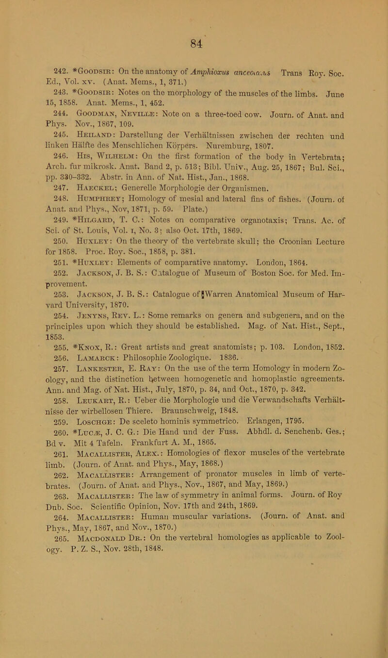 242. *Goodsir: On the anutomy of AmpMoxus anceoM.'us Trans Roj-. Soc. Ed., Vol. XV. (Anat. Mems., 1, 371.) 243. *Goodsik: Notes on the morphology of the muscles of the limbs. June 15, 1868. Anat. Mems., 1, 452. 244. Goodman, Neville: Note on a three-toed cow. Journ. of Anat. and Phys. Nov., 1867, 109. 245. Heiland: Darstellung der Verhaltnissen zwischen der rechten und linken Halfte des Menschlichen Korpers. Nuremburg, 1807. 246. His, Wilhelm: On the first formation of the body in Vertebrata; Arch, ftir mikrosk. Anat. Band 2, p. 613; Bibl. Univ., Aug. 26, 1867; Bui. Sci., pp. 330-332. Abstr. in Ann. of Nat. Hist., Jan., 1868. 247. Haeckel; Generelle Morphologic der Organismen. 248. Humphrey; Homology of mesial and lateral fins of fishes. (Journ. of Anat. and Phys., Nov, 1871, p. 69. Plate.) 249. *Hilgard, T. C.: Notes on comparative organotaxis; Trans. Ac. of Sci. of St. Louis, Vol. i. No. 3; also Oct. 17th, 1869. 250. Hu.yley : On the theory of the vertebrate skull; the Croonian Lecture for 1868. Proc. Roy. Soc., 1868, p. 381. 251. ♦Hu.xley: Elements of comparative anatomy. London, 1864. 252. Jackson, J. B. S. : Catalogue of Museum of Boston Soc. for Med. Im- provement. 253. Jackson, J. B. S.: Catalogue of [Warren Anatomical Museum of Har- vard University, 1870. 254. Jenyns, Rev. L. : Some remarks on genera and subgenera, and on the principles upon which they should be established. Mag. of Nat. Hist., Sept., 1853. 256. *Knox, R.: Great artists and great anatomists; p. 103. London, 1862. 256. Lamarck : Philosophic Zoologique. 1836. 257. Lankester, E. Hay : On the use of the tei-m Homologi’- in modern Zo- ology, and the distinction between homogenetic and homoplastic agreements. Ann. and Mag. of Nat. Hist., July, 1870, p. 34, and Oct., 1870, p. 342. 258. Leukart, R.: Ueber die Morphologic und die Yerwandschafts Verhiilt- nisse der wirbellosen Thiere. Braunschweig, 1848. 259. Loschge: De sceleto hominis .symmetrico. Erlangen, 1796. 260. #LuciE, J. C. G.: Die Hand und der Fuss. Abhdl. d. Senchenb. Ges.; Bd V. Mit 4 Tafeln. Frankfurt A. M., 1866. 261. Macallister, Alex. : Homologies of flexor muscles of the vertebrate limb. (Journ. of Anat. and Phys., May, 1868.) 262. Macallister: Arrangement of pronator muscles in limb of verte- brates. (Journ. of Anat. and Phys., Nov., 1867, and May, 1869.) 263. Macallister: The law of symmetry in animal forms. Journ. of Roy Dub. Soc. Scientific Opinion, Nov. 17th and 24th, 1869. 264. Macallister: Human muscular variations. (Journ. of Anat. and Phys., May, 1867, and Nov., 1870.) 266. Macdonald Dr. : On the vertebral homologies as applicable to Zool- ogy. P. Z. S., Nov. 28th, 1848.