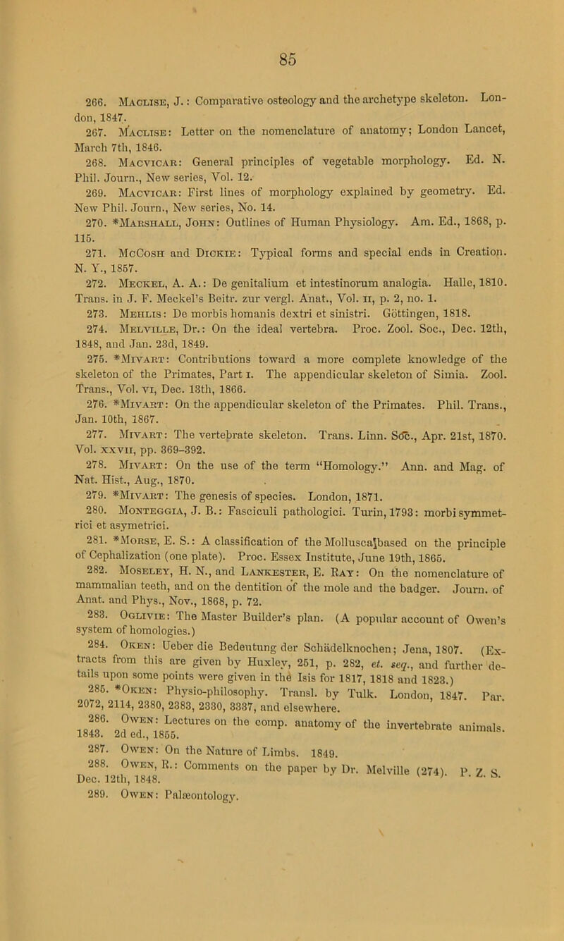 266. Maclise, J. : Comparative osteology and the archetj-pe skeleton. Lon- don, 1847. 267. Maclise: Letter on the nomenclature of anatomy; London Lancet, March 7th, 1846. 268. Macvicar: General principles of vegetable morphology. Ed. N. Phil. Journ., New series, Vol. 12. 269. Macvicae: First lines of morphology explained by geometry. Ed. Now Phil. Journ., New series. No. 14. 270. *Marsh.iVLL, John: Outlines of Human Physiology. Am. Ed., 1868, p. 115. 271. McCosh and Dickie: Typical forms and special ends in Creation. N. Y., 1857. 272. Meckel, A. A.: De genitalium et intestinorum analogia. Halle, 1810. Trans, in J. F. Meckel’s Beitr. zur vergl. Anat., Vol. ii, p. 2, no. 1. 273. Mehlis : De morbis homanis dextri et sinistri. Gottingen, 1818. 274. Melville, Dr.: On the ideal vertebra. Proc. Zool. Soc., Dec. 12th, 1848, and Jan. 23d, 1849. 275. *Mivart: Contributions toward a more complete knowledge of the skeleton of the Primates, Part i. The appendicular skeleton of Simla. Zool. Trans., Vol. vi, Dec. 13th, 1866. 276. *Mivart: On the appendicular skeleton of the Primates. Phil. Trans., Jan. 10th, 1867. 277. Mivart: The vertebrate skeleton. Trans. Linn. Sdc., Apr. 21st, 1870. Vol. xxvii, pp. 369-392. 278. Mivart: On the use of the term “Homology.” Ann. and Mag. of Nat. Hist., Aug., 1870. 279. ^Mia^art: The genesis of species. London, 1871. 280. Monteggia, j. B.: Fasciculi pathologic!. Turin, 1793: morbi symmet- ric! et asymetrici. 281. *Morse, E. S.: A classification of the Mollusca\based on the principle of Cephalization (one plate). Proc. Essex Institute, June 19th, 1865. 282. Moseley, H. N., and Lankester, E. Bay: On the nomenclature of mammalian teeth, and on the dentition o'f the mole and the badger. Journ. of Anat. and Phys., Nov., 1868, p. 72. 283. Oglivie: The Master Builder’s plan. (A popular account of Owen’s system of homologies.) 284. Oken: Ueber die Bedeutung der Schiidelknoohen; Jena, 1807. (Ex- tracts from this are given by Huxley, 251, p. 282, e<. ieq., and furtlier de- tails upon some points were given in thd Isis for 1817, 1818 and 1823.) 285. »Oken: Physio-philosophy. Transl. by Tulk. London, 1847. P.ar. 2072, 2114, 2380, 2383, 2330, 3337, and elsewhere. Lectures on the comp, anatomy of the Invertebrate animals. lo4o. 2cl eel., 1866. 287. Owen: On the Nature of Limbs. 1849. 288. Owen, R.: Comments on the paper by Dr. Melville (274) P Z S Dec. 12th, 1848. v i. a. s. 289. Owen : Pala:ontology.
