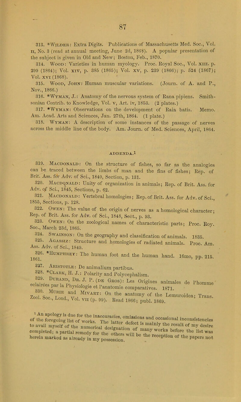 313. *Wildek: Extra Digits. Publications of Massachusetts Med. Soc., Vol. II, No. 3 (read at annual meeting, June 2d, 1868). A popular presentation of the subject is given in Old and New; Boston, Feb., 1870. 314. Wood: Varieties in human myology. Proc. Royal Soc., Vol. xiii. p. 299 (1864); Vol. xiv, p. 385 (1865); Vol. xv, p. 239 (1866); p. 524 (1867); Vol. XVI (1868). 315. Wood, John: Human muscular variations. (Joura. of A. and P., Nov., 1866.) 316. *Wyman, J. : Anatomy of the nervous system of Rana pipiens. Smith- sonian Contrib. to Knowledge, Vol. v, Art. iv, 1853. (2 plates.) 317. * Wyman: Observations on the development of Raia batis. Memo. Am. Acad. Arts and Sciences, Jan. 27th, 1864. (1 plate.) 318. Wyman: A description of some instances of the passage of nerves across the middle line of the body. Am. Journ. of Med. Sciences, April, 1864. ADDENDA.l 319. Macdonald : On the structure of fishes, so far as the analogies can be traced between the limbs of man and the fins of fishes; Rep. of Brit. Ass. fdr Adv. of Sci., 1840, Section, p. 131. 320. Macdonald : Unity of organization in animals; Rep. of Brit. Ass. for Adv. o/ Sci., 1845, Sections, p. 62. 321. Macdonald : Vertebral homologies; Rep. of Brit. Ass. for Adv. of Sci. 1856, Sections, p. 128. ’ 322. Owen: The value of the origin of nerves as a homological character; Rep. of Brit. Ass. for Adv. of Sci., 1848, Sect., p. 93. 323. Owen: On the zoological names of characteristic parts; Proc. Rov- Soc., March 23d, 1865. 324. SwAiNsoN: On the geography and classification of animals. 1835. 325. Agassiz: Structure and homologies of radiated animals. Proc. Am Ass. Adv. of Sci., 1849. 326. *Humphkey: The human foot and the human hand. 16mo, pp. 216. 1861. ^ 327. Aristotle : De animalium partibus. 328. *Clark, H. J. : Polarity and Polycephalism. J- P-(de Geos): Les Origines animales de I’homme eclair^es par la Physiologie ot I’anatomie comparatives. 1871. 7001^00^^^“.! “w , anatomy of the Lemuroidea; Trans Zool. Soc., Lond., Vol. vii (p. 99). Read 1866; publ. 1869. of the foregoh.g list of inconsistencie to avail mysel/of the rnticaJ tstna ion ‘I-- completed; a partial remedy for the oLrs will beX^rrcwtLutfThl’''' herein marked as already in my possession. . reception of the papers no