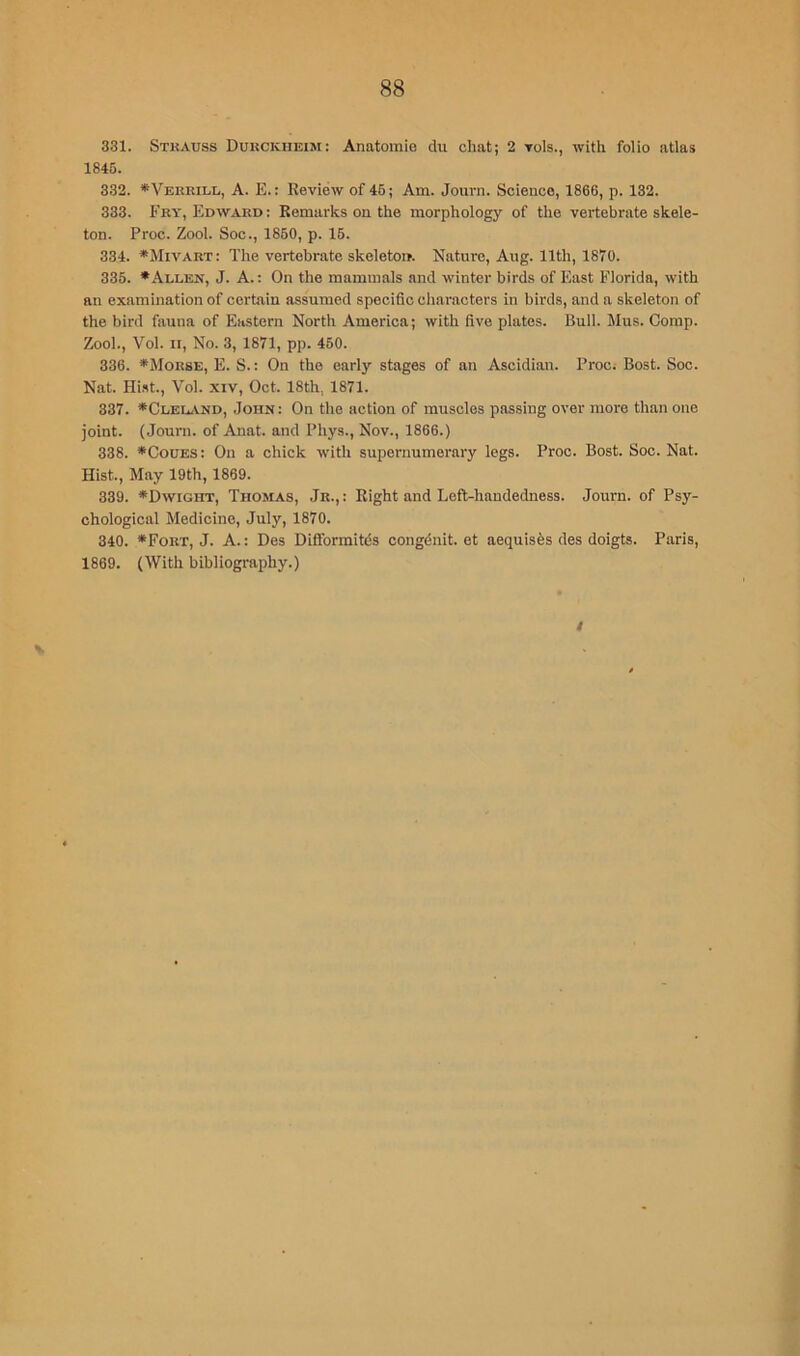 331. Stkauss Dukckheim: Anatomio du chat; 2 toIs., with folio atlas 1846. 332. *Verrill, a. E. : Review of 46; Am. Journ. Science, 1866, p. 132. 333. Fry, Edward; Remarks on the morphology of the vertebrate skele- ton. Proc. Zool. Soc., 1860, p. 16. 334. ♦Mivart: The vertebrate skeleton. Nature, Aug. 11th, 1870. 335. • Allen, J. A.: On the mammals and winter birds of East Florida, with an examination of certain assumed specific characters in birds, and a skeleton of the bird fauna of Eastern North America; with five plates. Bull. Mus. Comp. Zool., Vol. II, No. 3, 1871, pp. 450. 336. *Mor8E, E. S.: On the early stages of an Ascidian. Proc; Bost. Soc. Nat. Hi.st., Vol. XIV, Oct. 18th, 1871. 337. *Cleu.vnd, John: On the action of muscles passing over more than one joint. (Journ. of Anat. and Phys., Nov., 1866.) 338. *CouES: On a chick with supernumerary logs. Proc. Bost. Soc. Nat. Hist., May 19th, 1869. 339. •Dwight, Thomas, Jr.,: Eight and Lefl-haudedness. Journ. of Psy- chological Medicine, July, 1870. 340. *Fort, J. a. ; Des Diffbrmitds congdnit. et aequisfes des doigts. Paris, 1869. (With bibliography.)
