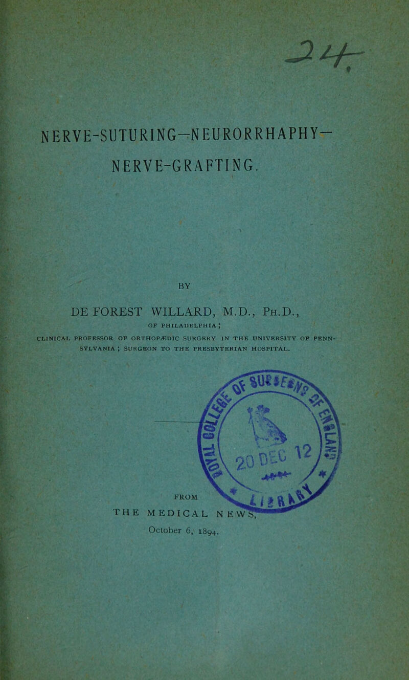 NERVE-SUTURING—NEURORRHAPHY— NERVE-GRAFTING. BY DEFOREST WILLARD, M.D., Ph.D., OF PHILADELPHIA J CLINICAL PROFESSOR OF ORTHOP/EDIC SURGERY IN THE UNIVERSITY OF PENN- SYLVANIA ; SURGEON TO THE PRESBYTERIAN HOSPITAL. FROM October 6, 1894.