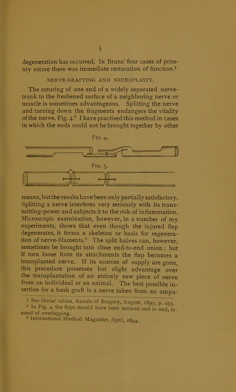degeneration has occurred. In Bruns’ four cases of prim- ary suture there was immediate restoration of function.1 NERVE-GRAFTING AND NEUROPLASTY. The suturing of one end of a widely separated nerve- trunk to the freshened surface of a neighboring nerve or muscle is sometimes advantageous. Splitting the nerve and turning down the fragments endangers the vitality of the nerve. Fig. 4.2 I have practised this method in cases in which the ends could not be brought together by other means, but the results have been only partially satisfactory. Splitting a nerve interferes very seriously with its trans- mitting-power and subjects it to the risk of inflammation. Microscopic examination, however, in a number of my experiments, shows that even though the injured flap degenerates, it forms a skeleton or basis for regenera- tion of nerve-filaments.3 The split halves can, however, sometimes be brought into close end-to-end union ; but if torn loose from its attachments the flap becomes a transplanted nerve. If its sources of supply are gone, this procedure possesses but slight advantage over the transplantation of an entirely new piece of nerve from an individual or an animal. The best possible in- sertion for a fresh graft is a nerve taken from an ampu- 1 See Gleiss’ tables, Annals of Surgery, August, 1893, p. 233. 2 In F'g- 4. the flaps should have been sutured end to end in- stead of overlapping. 3 International Medical Magazine, April, 1894.