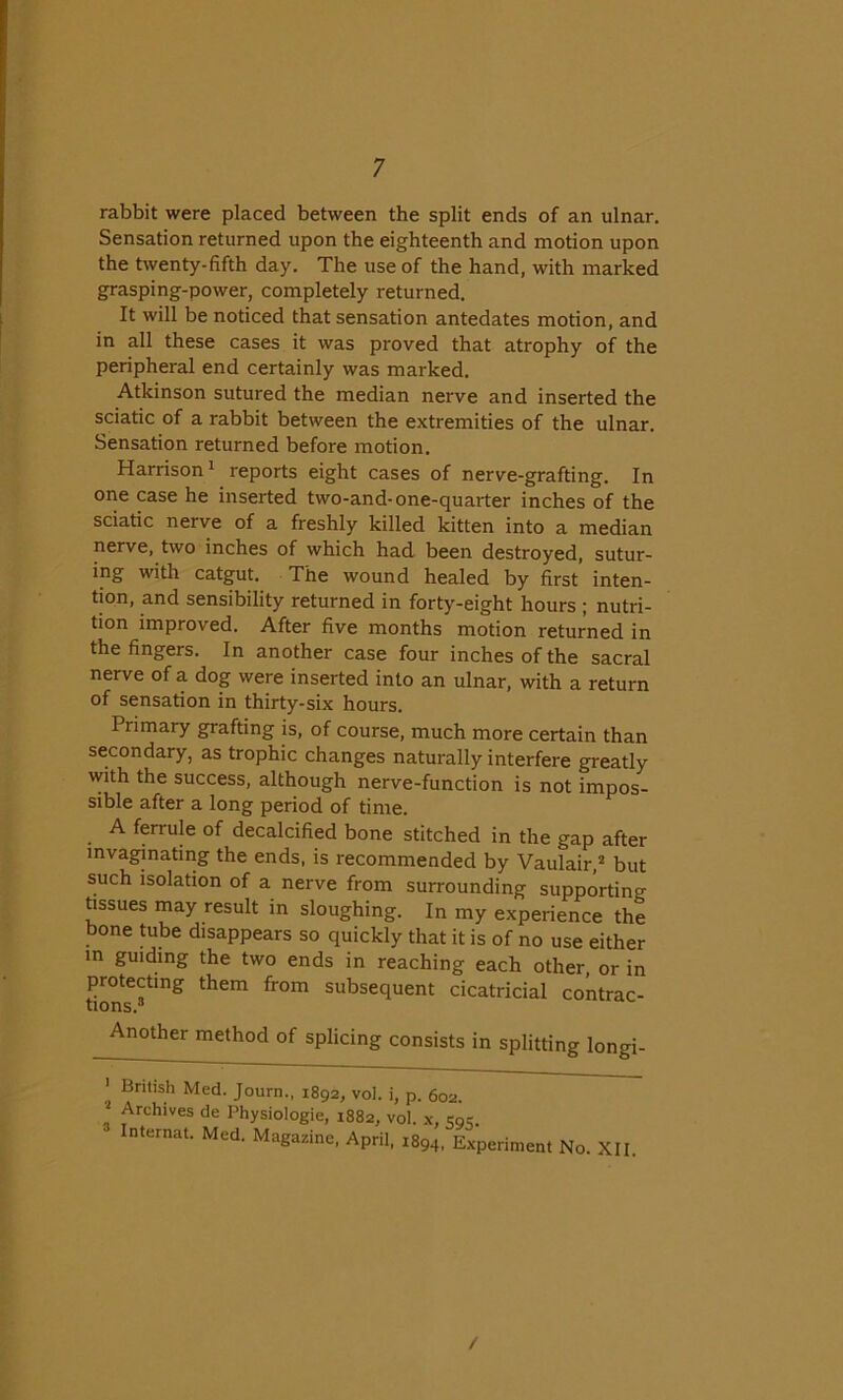 rabbit were placed between the split ends of an ulnar. Sensation returned upon the eighteenth and motion upon the twenty-fifth day. The use of the hand, with marked grasping-power, completely returned. It will be noticed that sensation antedates motion, and in all these cases it was proved that atrophy of the peripheral end certainly was marked. Atkinson sutured the median nerve and inserted the sciatic of a rabbit between the extremities of the ulnar. Sensation returned before motion. Harrison 1 reports eight cases of nerve-grafting. In one case he inserted two-and-one-quarter inches of the sciatic nerve of a freshly killed kitten into a median nerve, two inches of which had been destroyed, sutur- ing with catgut. The wound healed by first inten- tion, and sensibility returned in forty-eight hours ; nutri- tion improved. After five months motion returned in the fingers. In another case four inches of the sacral nerve of a dog were inserted into an ulnar, with a return of sensation in thirty-six hours. Primary grafting is, of course, much more certain than secondary, as trophic changes naturally interfere greatly with the success, although nerve-function is not impos- sible after a long period of time. A ferrule of decalcified bone stitched in the gap after invaginating the ends, is recommended by Vaulair,2 but such isolation of a nerve from surrounding supporting tissues may result in sloughing. In my experience the bone tube disappears so quickly that it is of no use either in guiding the two ends in reaching each other, or in protecting them from subsequent cicatricial contrac- tions. Another method of splicing consists in splitting longi- ' Bnl,sh Med. Journ., 1892, vol. i, p. 602. Archives de Physiologie, 1882, vol. x, sgc. ■ Internal. Med. Magazine, April, 1894, Experiment No. XII. /