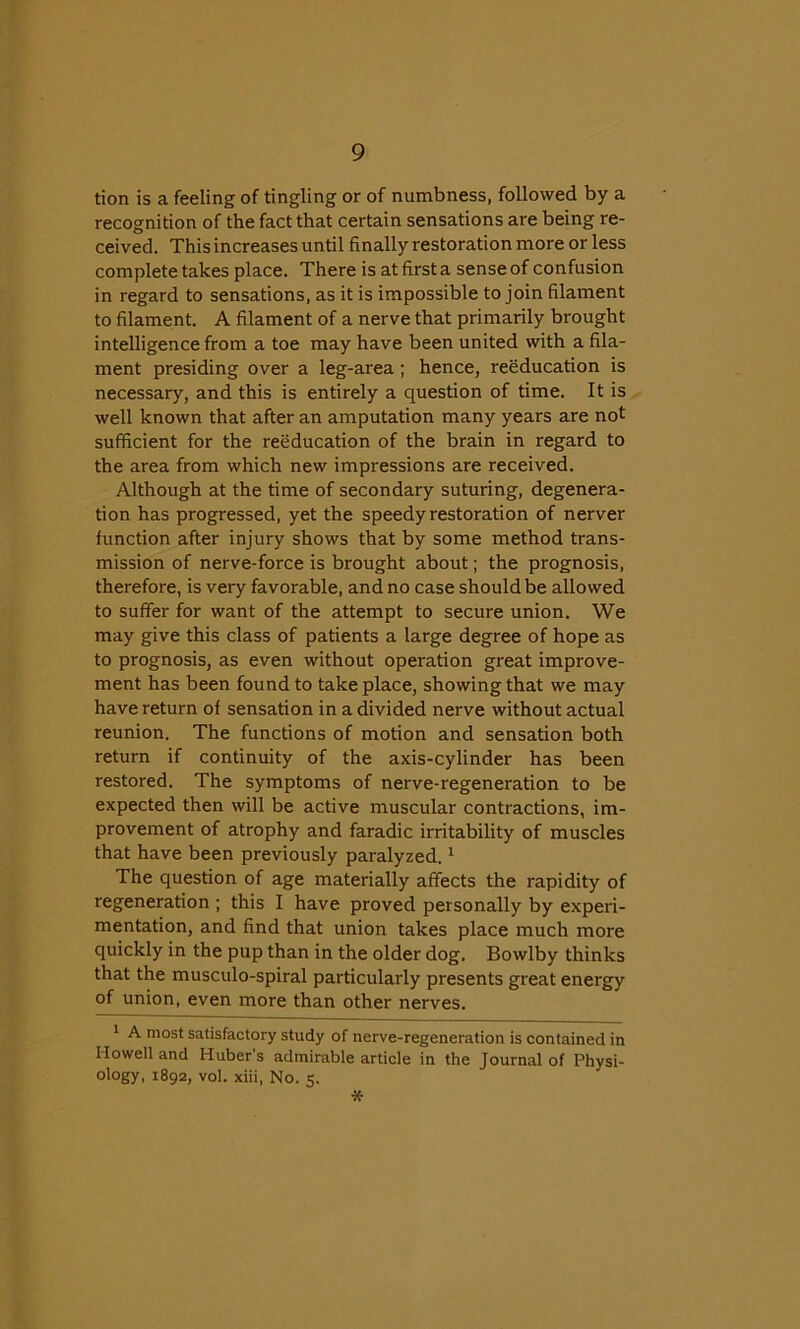 tion is a feeling of tingling or of numbness, followed by a recognition of the fact that certain sensations are being re- ceived. This increases until finally restoration more or less complete takes place. There is at first a sense of confusion in regard to sensations, as it is impossible to join filament to filament. A filament of a nerve that primarily brought intelligence from a toe may have been united with a fila- ment presiding over a leg-area; hence, reeducation is necessary, and this is entirely a question of time. It is well known that after an amputation many years are not sufficient for the reeducation of the brain in regard to the area from which new impressions are received. Although at the time of secondary suturing, degenera- tion has progressed, yet the speedy restoration of nerver function after injury shows that by some method trans- mission of nerve-force is brought about; the prognosis, therefore, is very favorable, and no case should be allowed to suffer for want of the attempt to secure union. We may give this class of patients a large degree of hope as to prognosis, as even without operation great improve- ment has been found to take place, showing that we may have return of sensation in a divided nerve without actual reunion. The functions of motion and sensation both return if continuity of the axis-cylinder has been restored. The symptoms of nerve-regeneration to be expected then will be active muscular contractions, im- provement of atrophy and faradic irritability of muscles that have been previously paralyzed.1 The question of age materially affects the rapidity of regeneration ; this I have proved personally by experi- mentation, and find that union takes place much more quickly in the pup than in the older dog. Bowlby thinks that the musculo-spiral particularly presents great energy of union, even more than other nerves. 1 A most satisfactory study of nerve-regeneration is contained in Howell and Huber’s admirable article in the Journal of Physi- ology, 1892, vol. xiii, No. 5. *