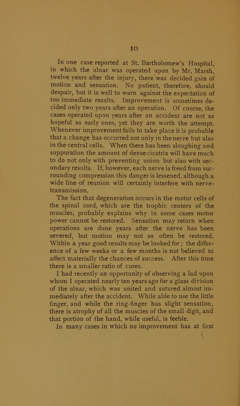 IO In one case reported at St. Bartholomew’s Hospital, in which the ulnar was operated upon by Mr. Marsh, twelve years after the injury, there was decided gain of motion and sensation. No patient, therefore, should despair, but it is well to warn against the expectation of too immediate results. Improvement is sometimes de- cided only two years after an operation. Of course, the cases operated upon years after an accident are not as hopeful as early ones, yet they are worth the attempt. Whenever improvement fails to take place it is probable that a change has occurred not only in the nerve but also in the central cells. When there has been sloughing and suppuration the amount of dense cicatrix will have much to do not only with preventing union but also with sec- ondary results. If, however, each nerve is freed from sur- rounding compression this danger is lessened, although a wide line of reunion will certainly interfere with nerve- transmission. The fact that degeneration occurs in the motor cells of the spinal cord, which are the trophic centers of the muscles, probably explains why in some cases motor power cannot be restored. Sensation may return when operations are done years after the nerve has been severed, but motion may not so often be restored. Within a year good results may be looked for; the differ- ence of a few weeks or a few months is not believed to affect materially the chances of success. After this time there is a smaller ratio of cures. I had recently an opportunity of observing a lad upon whom I operated nearly ten years ago for a glass division of the ulnar, which was united and sutured almost im- mediately after the accident. While able to use the little finger, and while the ring-finger has slight sensation, there is atrophy of all the muscles of the small digit, and that portion of the hand, while useful, is feeble. In many cases in which no improvement has at first \