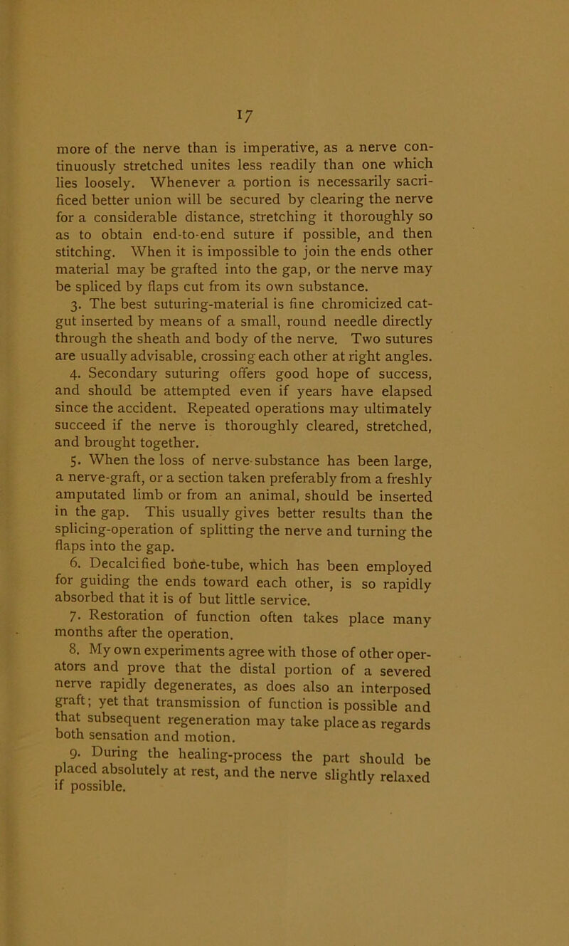 !7 more of the nerve than is imperative, as a nerve con- tinuously stretched unites less readily than one which lies loosely. Whenever a portion is necessarily sacri- ficed better union will be secured by clearing the nerve for a considerable distance, stretching it thoroughly so as to obtain end-to-end suture if possible, and then stitching. When it is impossible to join the ends other material may be grafted into the gap, or the nerve may be spliced by flaps cut from its own substance. 3. The best suturing-material is fine chromicized cat- gut inserted by means of a small, round needle directly through the sheath and body of the nerve. Two sutures are usually advisable, crossing each other at right angles. 4. Secondary suturing offers good hope of success, and should be attempted even if years have elapsed since the accident. Repeated operations may ultimately succeed if the nerve is thoroughly cleared, stretched, and brought together. 5. When the loss of nerve-substance has been large, a nerve-graft, or a section taken preferably from a freshly amputated limb or from an animal, should be inserted in the gap. This usually gives better results than the splicing-operation of splitting the nerve and turning the flaps into the gap. 6. Decalcified bone-tube, which has been employed for guiding the ends toward each other, is so rapidly absorbed that it is of but little service. 7. Restoration of function often takes place many months after the operation. 8. My own experiments agree with those of other oper- ators and prove that the distal portion of a severed nerve rapidly degenerates, as does also an interposed graft; yet that transmission of function is possible and that subsequent regeneration may take place as regards both sensation and motion. 9. During the healing-process the part should be placed absolutely at rest, and the nerve slightly relaxed if possible.