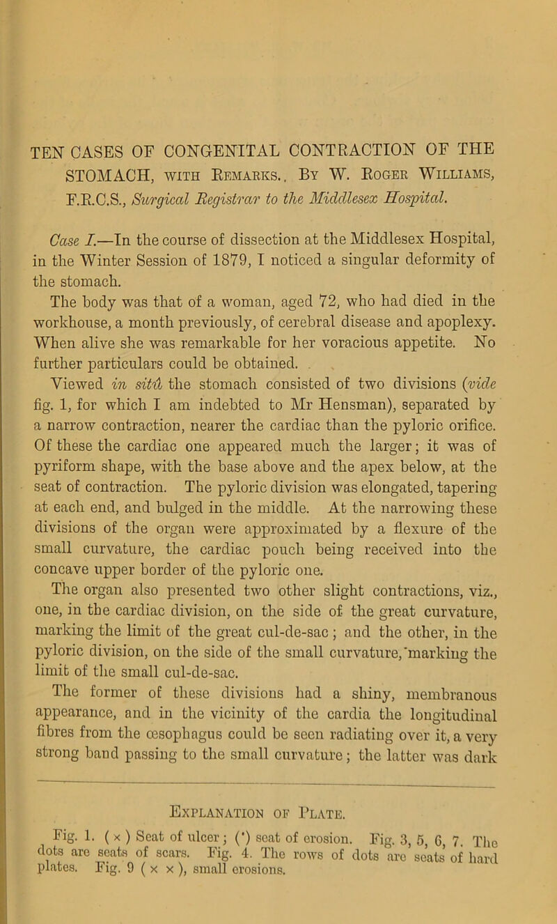 TEN CASES OF CONGENITAL CONTRACTION OF THE STOMACH, with Remarks.. By W. Roger Williams, F.R.C.S., Surgical Registrar to the Middlesex Hospital. Case I.—In tlie course of dissection at the Middlesex Hospital, in the Winter Session of 1879,1 noticed a singular deformity of the stomach. The body was that of a woman, aged 72, who had died in the workhouse, a month previously, of cerebral disease and apoplexy. When alive she was remarkable for her voracious appetite. No further particulars could be obtained. Viewed in sit'd the stomach consisted of two divisions (vide fig. 1, for which I am indebted to Mr Hensman), separated by a narrow contraction, nearer the cardiac than the pyloric orifice. Of these the cardiac one appeared much the larger; it was of pyriform shape, with the base above and the apex below, at the seat of contraction. The pyloric division was elongated, tapering at each end, and bulged in the middle. At the narrowing these divisions of the organ were approximated by a flexure of the small curvature, the cardiac pouch being received into the concave upper border of the pyloric one. The organ also presented two other slight contractions, viz., one, in the cardiac division, on the side of the great curvature, marking the limit of the great cul-de-sac ; and the other, in the pyloric division, on the side of the small curvature,'marking the limit of the small cul-de-sac. The former of these divisions had a shiny, membranous appearance, and in the vicinity of the cardia the longitudinal fibres from the oesophagus could be seen radiating over it, a very strong band passing to the small curvature; the latter was dark Explanation of Plate. Fig. 1. ( X ) Seat of ulcer; (*) scat of erosion. Fig. 3, 5, G, 7 The dots are scats of scars. Fig. 4. The rows of dots arc seats of hard