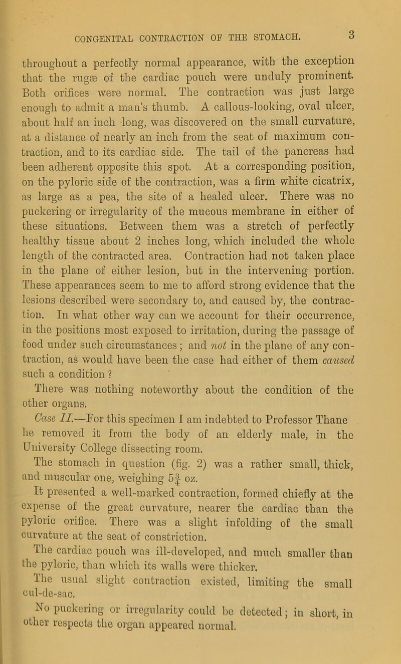 throughout a perfectly normal appearance, with the exception that the rugce of the cardiac pouch were unduly prominent. Both orifices were normal. The contraction was just large enough to admit a man’s thumb. A callous-looking, oval ulcer, about half an inch long, was discovered on the small curvature, at a distance of nearly an inch from the seat of maximum con- traction, and to its cardiac side. The tail of the pancreas had been adherent opposite this spot. At a corresponding position, on the pyloric side of the contraction, was a firm white cicatrix, as large as a pea, the site of a healed ulcer. There was no puckering or irregularity of the mucous membrane in either of these situations. Between them was a stretch of perfectly healthy tissue about 2 inches long, which included the whole length of the contracted area. Contraction had not taken place in the plane of either lesion, but in the intervening portion. These appearances seem to me to afford strong evidence that the lesions described were secondary to, and caused by, the contrac- tion. In what other way can we account for their occurrence, in the positions most exposed to irritation, during the passage of food under such circumstances; and not in the plane of any con- traction, as would have been the case had either of them caused such a condition ? There was nothing noteworthy about the condition of the other organs. Case II.—For this specimen I am indebted to Professor Thane he removed it from the body of an elderly male, in the University College dissecting room. The stomach in question (fig. 2) was a rather small, thick, and muscular one, weighing 5^ oz. It presented a well-marked contraction, formed chiefly at the expense of the great curvature, nearer the cardiac than the pyloric orifice. There was a slight infolding of the small curvature at the seat of constriction. The cardiac pouch was ill-doveloped, and much smaller than the pyloric, than which its walls were thicker. The usual slight contraction existed, limiting the small cul-de-sac. No puckering or irregularity could be detected; in short, in other respects the organ appeared normal.