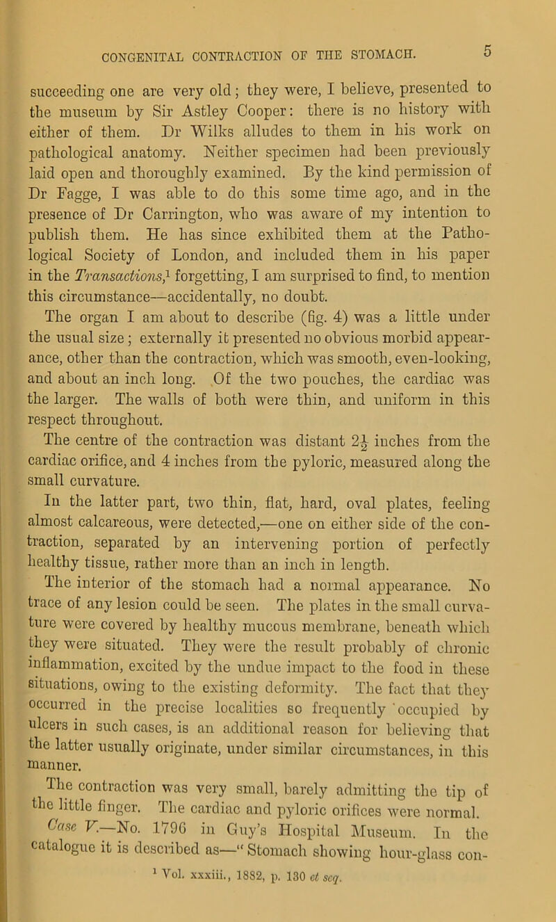 succeeding one are very old; they were, I believe, presented to the museum by Sir Astley Cooper: there is no history witli either of them. Dr Wilks alludes to them in his work on pathological anatomy. Neither specimen had been previously laid open and thoroughly examined. By the kind permission of Dr Fagge, I was able to do this some time ago, and in the presence of Dr Carrington, who was aware of my intention to publish them. He has since exhibited them at the Patho- logical Society of London, and included them in his paper in the Transactions,x forgetting, I am surprised to find, to mention this circumstance—accidentally, no doubt. The organ I am about to describe (fig. 4) was a little under the usual size ; externally it presented no obvious morbid appear- ance, other than the contraction, which was smooth, even-looking, and about an inch long. Of the two pouches, the cardiac was the larger. The walls of both were thin, and uniform in this respect throughout. The centre of the contraction was distant inches from the cardiac orifice, and 4 inches from the pyloric, measured along the small curvature. In the latter part, two thin, flat, hard, oval plates, feeling almost calcareous, were detected,—one on either side of the con- traction, separated by an intervening portion of perfectly healthy tissue, rather more than an inch in length. The interior of the stomach had a normal appearance. No trace of any lesion could be seen. The plates in the small curva- ture were covered by healthy mucous membrane, beneath which, they were situated. They were the result probably of chronic inflammation, excited by the undue impact to the food in these situations, owing to the existing deformity. The fact that they occurred in the precise localities so frequently 'occupied by ulcers in such cases, is an additional reason for believing that the latter usually originate, under similar circumstances, in this manner. The contraction was very small, barely admitting the tip of the little finger. The cardiac and pyloric orifices were normal. Case V. No. 1790 in Guy’s Hospital Museum. In the catalogue it is described as—“Stomach showing hour-glass con- 1 Vol. xxxiii., 1882, p. 130 ct scq.