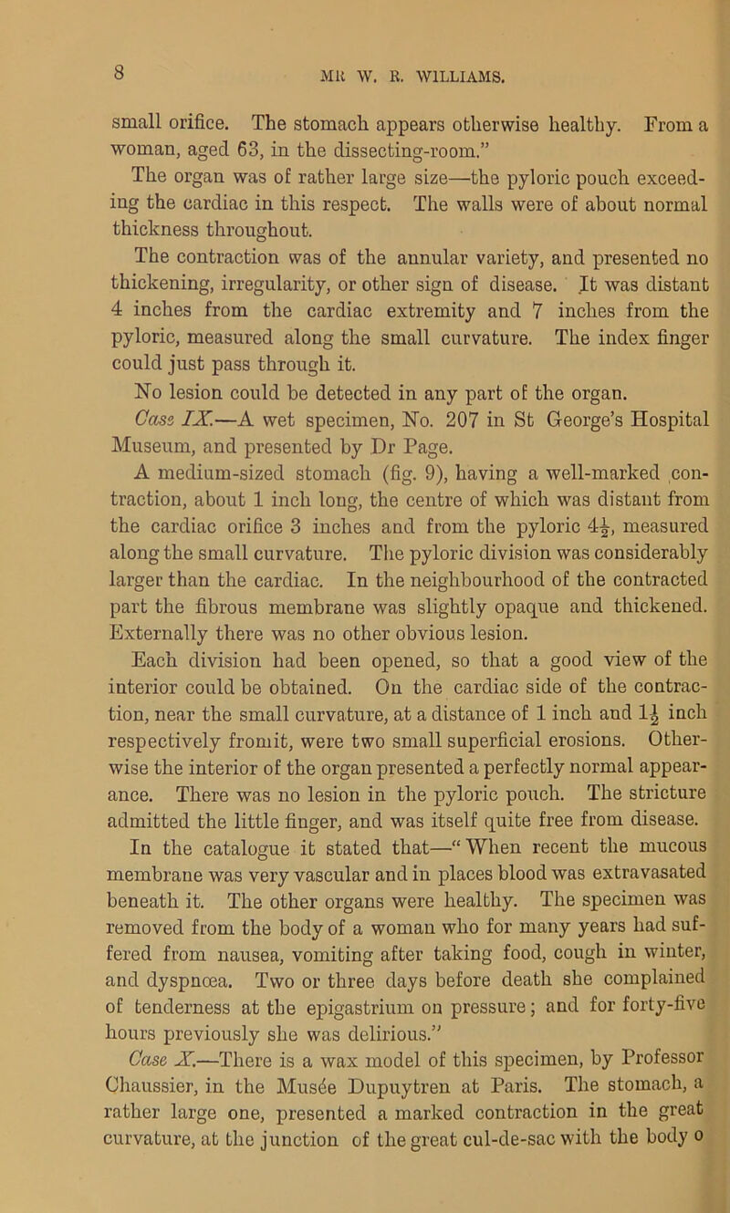 small orifice. The stomach appears otherwise healthy. From a woman, aged 63, in the dissecting-room.” The organ was of rather large size—the pyloric pouch exceed- ing the cardiac in this respect. The walls were of about normal thickness throughout. The contraction was of the annular variety, and presented no thickening, irregularity, or other sign of disease. It was distant 4 inches from the cardiac extremity and 7 inches from the pyloric, measured along the small curvature. The index finger could just pass through it. No lesion could be detected in any part of the organ. Case, IX.—A wet specimen, Ho. 207 in St George’s Hospital Museum, and presented by Dr Page. A medium-sized stomach (fig. 9), having a well-marked con- traction, about 1 inch long, the centre of which was distant from the cardiac orifice 3 inches and from the pyloric 4^, measured along the small curvature. The pyloric division was considerably larger than the cardiac. In the neighbourhood of the contracted part the fibrous membrane was slightly opaque and thickened. Externally there was no other obvious lesion. Each division had been opened, so that a good view of the interior could be obtained. On the cardiac side of the contrac- tion, near the small curvature, at a distance of 1 inch and 1^ inch respectively fromit, were two small superficial erosions. Other- wise the interior of the organ presented a perfectly normal appear- ance. There was no lesion in the pyloric pouch. The stricture admitted the little finger, and was itself quite free from disease. In the catalogue it stated that—“ When recent the mucous membrane was very vascular and in places blood was extravasated beneath it. The other organs were healthy. The specimen was removed from the body of a woman who for many years had suf- fered from nausea, vomiting after taking food, cough in winter, and dyspncea. Two or three days before death she complained of tenderness at the epigastrium on pressure; and for forty-five hours previously she was delirious.” Case X.—There is a wax model of this specimen, by Professor Chaussier, in the Musde Dupuytren at Paris. The stomach, a rather large one, presented a marked contraction in the great curvature, at the junction of the great cul-de-sac with the body o