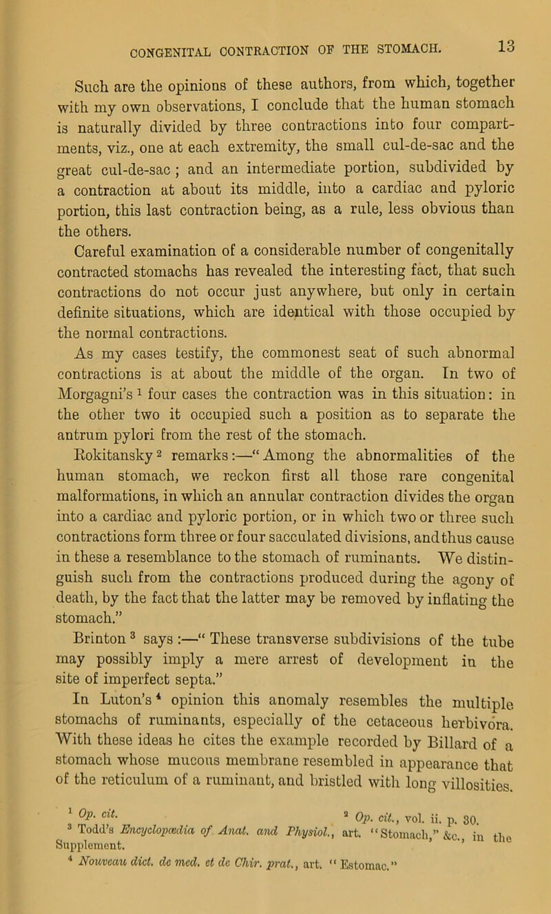 Such are the opinions of these authors, from which, together with my own observations, I conclude that the human stomach is naturally divided by three contractions into four compart- ments, viz., one at each extremity, the small cul-de-sac and the great cul-de-sac; and an intermediate portion, subdivided by a contraction at about its middle, into a cardiac and pyloric portion, this last contraction being, as a rule, less obvious than the others. Careful examination of a considerable number of congenitally contracted stomachs has revealed the interesting fact, that such contractions do not occur just anywhere, but only in certain definite situations, which are identical with those occupied by the normal contractions. As my cases testify, the commonest seat of such abnormal contractions is at about the middle of the organ. In two of Morgagni’s 1 four cases the contraction was in this situation: in the other two it occupied such a position as to separate the antrum pylori from the rest of the stomach. Rokitansky2 remarks:—“Among the abnormalities of the human stomach, we reckon first all those rare congenital malformations, in which an annular contraction divides the organ into a cardiac and pyloric portion, or in which two or three such contractions form three or four sacculated divisions, and thus cause in these a resemblance to the stomach of ruminants. We distin- guish such from the contractions produced during the agony of death, by the fact that the latter may be removed by inflating the stomach.” Brinton3 says :—“ These transverse subdivisions of the tube may possibly imply a mere arrest of development in the site of imperfect septa.” In Luton’s* opinion this anomaly resembles the multiple stomachs of ruminants, especially of the cetaceous herbivora. With these ideas he cites the example recorded by Billard of a stomach whose mucous membrane resembled in appearance that of the reticulum of a ruminant, and bristled with long villosities. 1 0p' CiL a Op. cit., vol. ii. p. 30. 3 Todd’s Encyclopedia of Anat. and Physiol., art. “Stomach,” &c. in the Supplement. 4 Nouveau diet, dc mod. ct dc Chvr. prat., art. “ Estomac.”