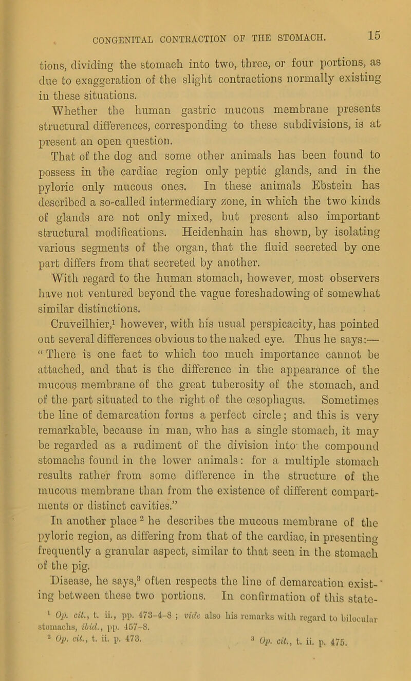 tions, dividing the stomach into two, three, or four portions, as due to exaggeration of the slight contractions normally existing iu these situations. Whether the human gastric mucous membrane presents structural differences, corresponding to these subdivisions, is at present an open question. That of the dog and some other animals has been found to possess in the cardiac region only peptic glands, and in the pyloric only mucous ones. In these animals Ebstein has described a so-called intermediary /one, in which the two kinds of glands are not only mixed, but present also important structural modifications. Heidenhain has shown, by isolating various segments of the organ, that the fluid secreted by one part differs from that secreted by another. With regard to the human stomach, however, most observers have not ventured beyond the vague foreshadowing of somewhat similar distinctions. Cruveilhier,1 however, with his usual perspicacity, has pointed out several differences obvious to the naked eye. Thus he says:— “ There is one fact to which too much importance caunot be attached, and that is the difference in the appearance of the mucous membrane of the great tuberosity of the stomach, and of the part situated to the right of the oesophagus. Sometimes the line of demarcation forms a perfect circle; and this is very remarkable, because in man, who has a single stomach, it may be regarded as a rudiment of the division into the compound stomachs found in the lower animals: for a multiple stomach results rather from some difference in the structure of the mucous membrane than from the existence of different compart- ments or distinct cavities.” Ill another place2 he describes the mucous membrane of the pyloric region, as differing from that of the cardiac, in presenting frequently a granular aspect, similar to that seen in the stomach of the pig. Disease, he says,3 often respects the line of demarcation exist-' ing between these two portions. In confirmation of this state- 1 Op. cit., t. ii., pp. 473—4—8 ; vide also his remarks with regard to bilocular- stomachs, ibid., pp. 457-8. a Op. cit., t. ii. p. 473. 3 Op. cit., t. ii. p. 475.