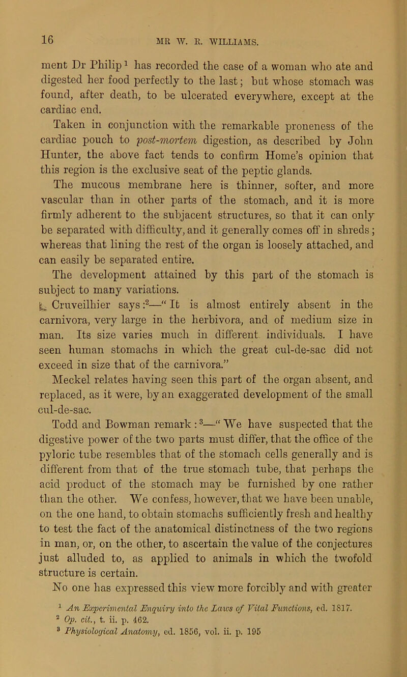 ment Dr Philip1 has recorded the case of a woman who ate and digested her food perfectly to the last; hot whose stomach was found, after death, to be ulcerated everywhere, except at the cardiac end. Taken in conjunction with the remarkable proneness of the cardiac pouch to 'post-mortem digestion, as described by John Hunter, the above fact tends to confirm Home’s opinion that this region is the exclusive seat of the peptic glands. The mucous membrane here is thinner, softer, and more vascular than in other parts of the stomach, and it is more firmly adherent to the subjacent structures, so that it can only be separated with difficulty, and it generally comes off in shreds; whereas that lining the rest of the organ is loosely attached, and can easily be separated entire. The development attained by this part of the stomach is subject to many variations. 'i_ Cruveilhier says :2—“ It is almost entirely absent in the carnivora, very large in the herbivora, and of medium size in man. Its size varies much in different individuals. I have seen human stomachs in which the great cul-de-sac did not exceed in size that of the carnivora.” Meckel relates having seen this part of the organ absent, and replaced, as it were, by an exaggerated development of the small cul-de-sac. Todd and Bowman remark :3—“We have suspected that the digestive power of the two parts must differ, that the office of the pyloric tube resembles that of the stomach cells generally and is different from that of the true stomach tube, that perhaps the acid product of the stomach may be furnished by one rather than the other. We confess, however, that wre have been unable, on the one hand, to obtain stomachs sufficiently fresh and healthy to test the fact of the anatomical distinctness of the two regions in man, or, on the other, to ascertain the value of the conjectures just alluded to, as applied to animals in which the twofold structure is certain. No one has expressed this view more forcibly and with greater 1 An Experimental Enquiry into the Laws of Vital Functions, cd. 1817. 2 Op. cit., t. ii. p. 462. 3 Physiological Anatomy, cd. 1856, vol. ii. p. 195