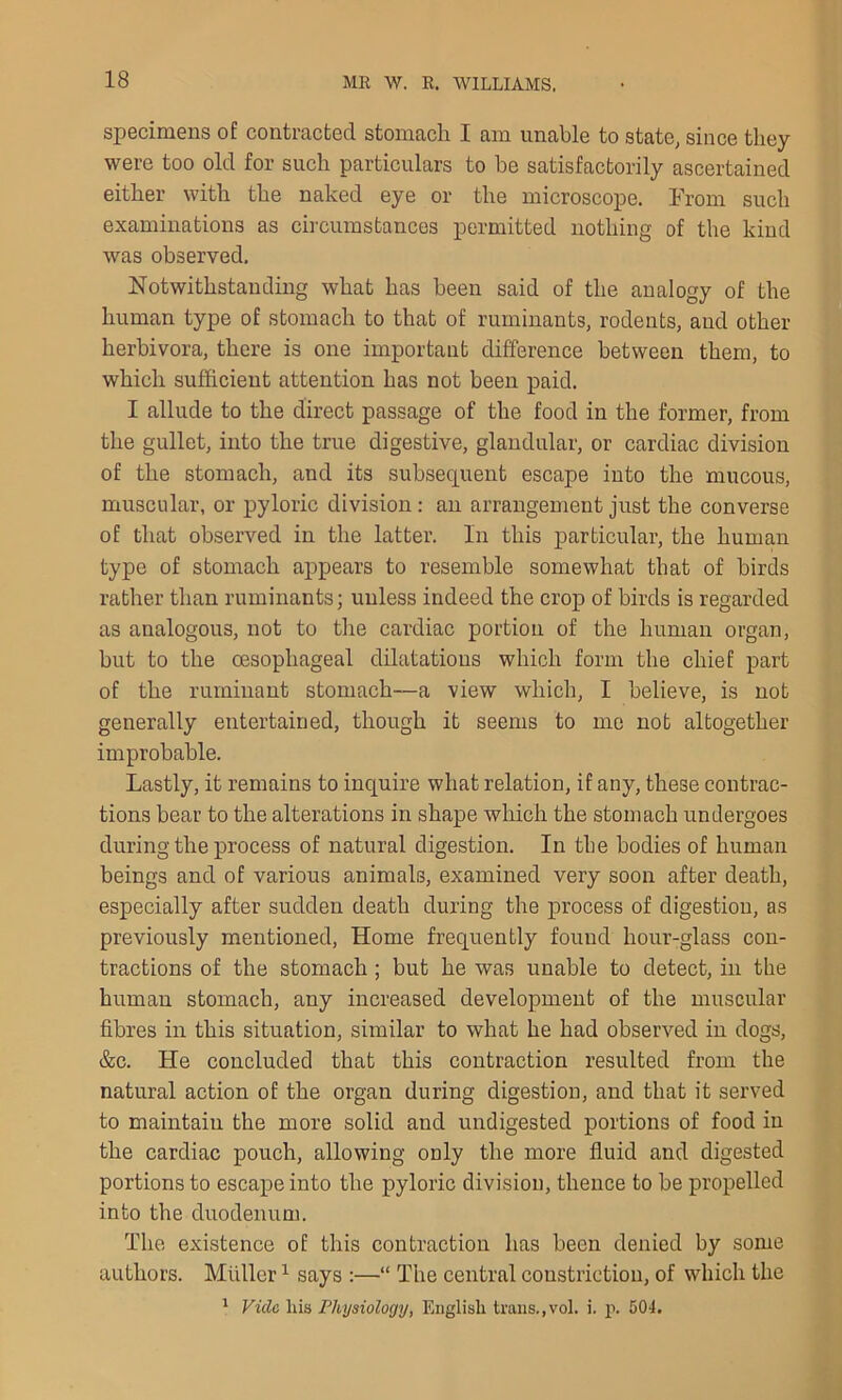 specimens of contracted stomach I am unable to state, since they were too old for such particulars to be satisfactorily ascertained either with the naked eye or the microscope. From such examinations as circumstances permitted nothing of the kind was observed. Notwithstanding what has been said of the analogy of the human type of stomach to that of ruminants, rodents, and other herbivora, there is one important difference between them, to which sufficient attention has not been paid. I allude to the direct passage of the food in the former, from the gullet, into the true digestive, glandular, or cardiac division of the stomach, and its subsecjuent escape into the mucous, muscular, or pyloric division: an arrangement just the converse of that observed in the latter. In this particular, the human type of stomach appears to resemble somewhat that of birds rather than ruminants; unless indeed the crop of birds is regarded as analogous, not to the cardiac portion of the human organ, but to the oesophageal dilatations which form the chief part of the ruminant stomach—a view which, I believe, is not generally entertained, though it seems to me not altogether improbable. Lastly, it remains to inquire what relation, if any, these contrac- tions bear to the alterations in shape which the stomach undergoes during the process of natural digestion. In the bodies of human beings and of various animals, examined very soon after death, especially after sudden death during the process of digestion, as previously mentioned, Home frequently found hour-glass con- tractions of the stomach ; but he was unable to detect, in the human stomach, any increased development of the muscular fibres in this situation, similar to what he had observed in dogs, &c. He concluded that this contraction resulted from the natural action of the organ during digestion, and that it served to maintain the more solid and undigested portions of food in the cardiac pouch, allowing only the more fluid and digested portions to escape into the pyloric division, thence to be propelled into the duodenum. The existence of this contraction has been denied by some authors. Muller1 says :—•“ The central constriction, of which the 1 Vide Ins Physiology, English trails.,vol. i. p. 504.