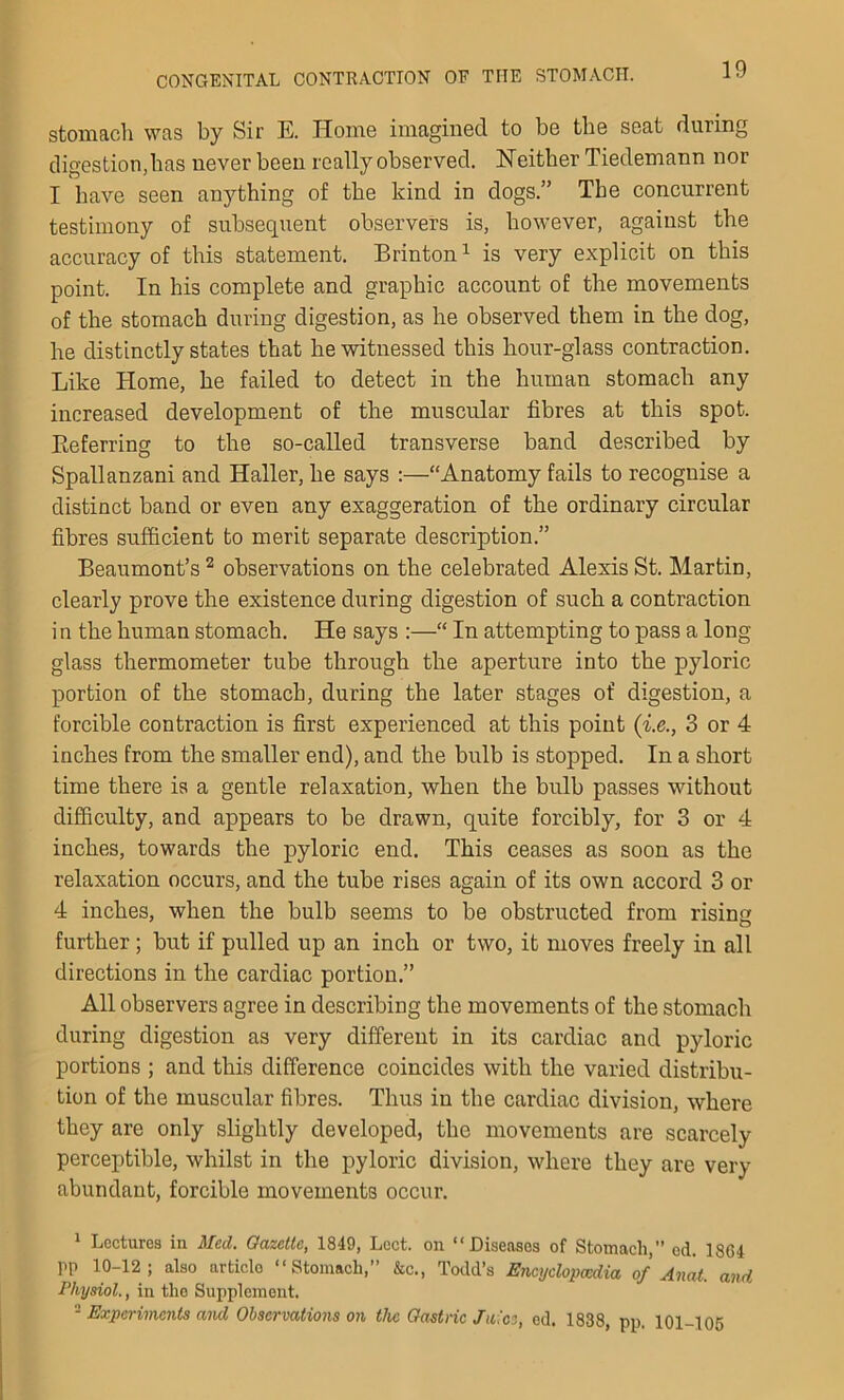 stomach was by Sir E. Home imagined to be the seat during digestion,has never been really observed. Neither Tiedemann nor I have seen anything of the kind in dogs.” The concurrent testimony of subsequent observers is, however, against the accuracy of this statement. Brinton1 is very explicit on this point. In his complete and graphic account of the movements of the stomach during digestion, as he observed them in the dog, he distinctly states that he witnessed this hour-glass contraction. Like Home, he failed to detect in the human stomach any increased development of the muscular fibres at this spot. Referring to the so-called transverse band described by Spallanzani and Haller, he says :—“Anatomy fails to recognise a distinct band or even any exaggeration of the ordinary circular fibres sufficient to merit separate description.” Beaumont’s 2 observations on the celebrated Alexis St. Martin, clearly prove the existence during digestion of such a contraction in the human stomach. He says :—“ In attempting to pass a long glass thermometer tube through the aperture into the pyloric portion of the stomach, during the later stages of digestion, a forcible contraction is first experienced at this point (i.e., 3 or 4 inches from the smaller end), and the bulb is stopped. In a short time there is a gentle relaxation, when the bulb passes without difficulty, and appears to be drawn, quite forcibly, for 3 or 4 inches, towards the pyloric end. This ceases as soon as the relaxation occurs, and the tube rises again of its own accord 3 or 4 inches, when the bulb seems to be obstructed from rising further; but if pulled up an inch or two, it moves freely in all directions in the cardiac portion.” All observers agree in describing the movements of the stomach during digestion as very different in its cardiac and pyloric portions ; and this difference coincides with the varied distribu- tion of the muscular fibres. Thus in the cardiac division, where they are only slightly developed, the movements are scarcely perceptible, whilst in the pyloric division, where they are very abundant, forcible movements occur. 1 Lectures in Med. Gazette, 1849, Lect. on “Diseases of Stomach,” ed. 1864 PP 10-12; also articlo “Stomach,” &c., Todd’s Encyclopaedia of Anat. and Physiol., in the Supplement. - Experiments and Observations on the Gastric Juice, ed. 1838, pp, 101-105