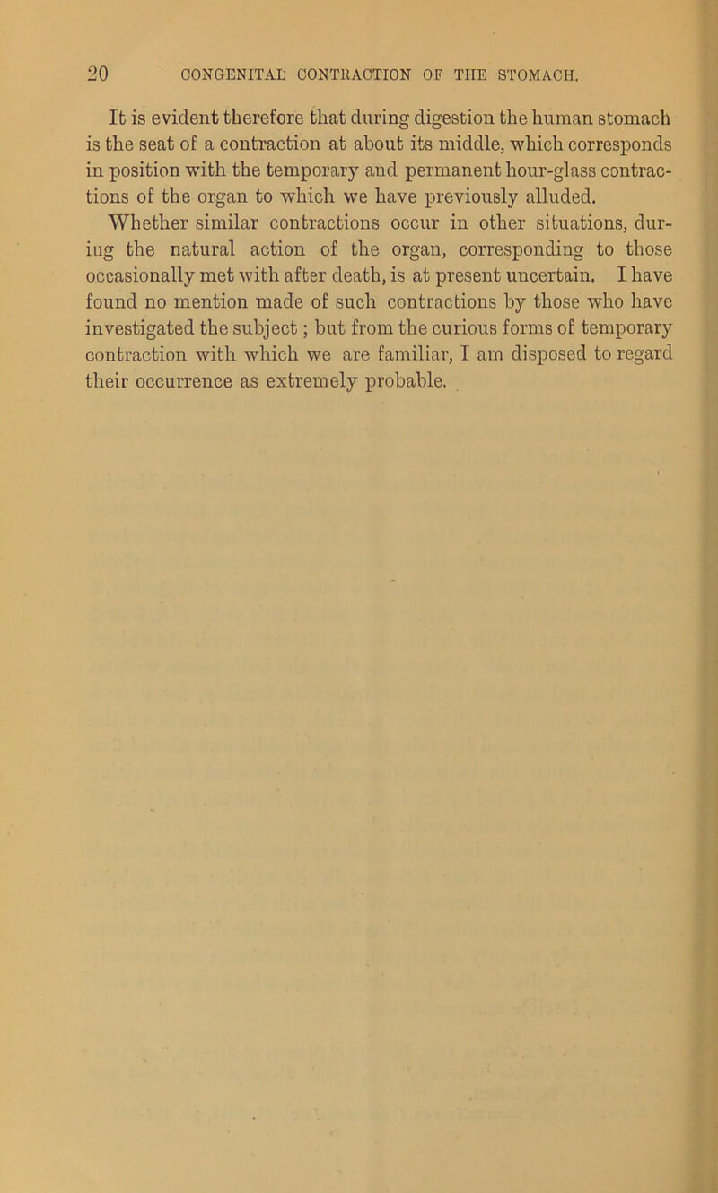 It is evident therefore that during digestion the human stomach is the seat of a contraction at about its middle, which corresponds in position with the temporary and permanent hour-glass contrac- tions of the organ to which we have previously alluded. Whether similar contractions occur in other situations, dur- iug the natural action of the organ, corresponding to those occasionally met with after death, is at present uncertain. I have found no mention made of such contractions by those who have investigated the subject; but from the curious forms of temporary contraction with which we are familiar, I am disposed to regard their occurrence as extremely probable.