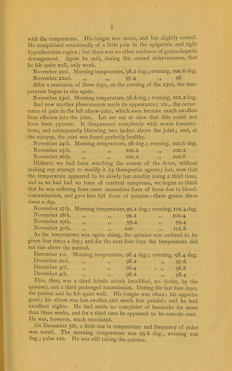 with the temperature. His tongue was moist, and but slightly coated. He complained occasionally of a little pain in the epigastric and right hypochondriac region ; but there was no other evidence of gastro-hepatic derangement. Again he said, during this second defervescence, that he felt quite well, only weak. November 21st. Morning temperature,’98.2 deg.; evening, 100.6 deg. November 22nd. ,, ,, 97-4 >> 9^ After a remission of three days, on the evening of the 23rd, the tem- perature began to rise again. November 23rd. Morning temperature, 98.8 deg.; evening, 101.2 deg. And now another phenomenon made its appearance; viz., the occur- rence of pain in the left elbow-joint, which soon became much swollen from effusion into the joint. Let me say at once that this could not have been pyccmic. It disappeared completely with warm fomenta- tions, and subsequently blistering two inches above the joint; and, at the autopsy, the joint was found perfectly healthy. November 24th. Morning temperature, 98 cleg.; evening, 100.6 deg. November 25th. ,, ,, 100.2 ,, 100.2 November 26th. ,, ,, 100.2 ,, 100.6 Hitherto we had been watching the course of the fever, without making any attempt to modify it by therapeutic agents; but, now that the temperature appeared to be slowly but steadily rising a third time, and as we had had no trace of cerebral symptoms, we began to think that he was suffering from some anomalous form of fever due to blood- contamination, and gave him full doses of quinine—three grains three times a day. November 27th. Morning temperature,99.2 deg.; evening, ioi.4deg. November 28th. ,, ,, 99.2 ,, 100.4 November 29th. ,, ,, 99.4 ,, 99.4 November 30th. ,, ,, 100 ,, 101.8 As the temperature was again rising, the quinine was ordered to be given four times a day; and for the next four days the temperature did not rise above the normal. December 1st. Morning temperature, 98.4 deg.; evening, 9S.4 deg. December 2nd. ,, ,, 98.2 ,, 97.6 December 3rd. ,, ,, 9S.4 . ,, 98.8 December 4th. ,, ,, 9S.2 ,, 98.4 This, then, was a third febrile attack (modified, no doubt, by the quinine), and a third prolonged intermission. During the last four days, the patient said he felt quite well. His tongue was clean; his appetite good; his elbow was less swollen and much less painful; and he had excellent nights. He had made no complaint of headache for more than three weeks, and for a third time he appeared to be convale cent. He was, however, much emaciated. On December 5th, a little rise in temperature and frequency of pulse was noted. The morning temperature was 99.6 deg., evening 100 cleg-5 pulse 120. He was still taking the quinine.