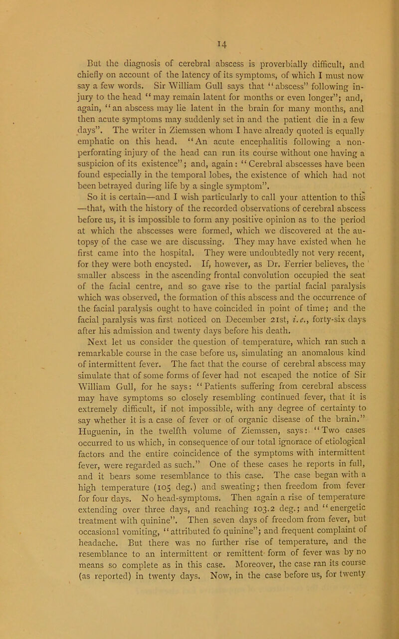 But the diagnosis of cerebral abscess is proverbially difficult, and chiefly on account of the latency of its symptoms, of which I must now say a few words. Sir William Gull says that “abscess” following in- jury to the head “ may remain latent for months or even longer”; and, again, “an abscess may lie latent in the brain for many months, and then acute symptoms may suddenly set in and the patient die in a few days”. The writer in Ziemssen whom I have already quoted is equally emphatic on this head. “An acute encephalitis following a non- perforating injury of the head can run its course without one having a suspicion of its existence”; and, again : “Cerebral abscesses have been found especially in the temporal lobes, the existence of which had not been betrayed during life by a single symptom”. So it is certain—and I wish particularly to call your attention to this —that, with the history of the recorded observations of cerebral abscess before us, it is impossible to form any positive opinion as to the period at which the abscesses were formed, which we discovered at the au- topsy of the case we are discussing. They may have existed when he first came into the hospital. They were undoubtedly not very recent, for they were both encysted. If, however, as Dr. Ferrier believes, the 1 smaller abscess in the ascending frontal convolution occupied the seat of the facial centre, and so gave rise to the partial facial paralysis which was observed, the formation of this abscess and the occurrence of the facial paralysis ought to have coincided in point of time; and the facial paralysis was first noticed on December 21st, i. e., forty-six days after his admission and twenty days before his death. Next let us consider the question of temperature, which ran such a remarkable course in the case before us, simulating an anomalous kind of intermittent fever. The fact that the course of cerebral abscess may simulate that of some forms of fever had not escaped the notice of Sir William Gull, for he says: “Patients suffering from cerebral abscess may have symptoms so closely resembling continued fever, that it is extremely difficult, if not impossible, with any degree of certainty to say whether it is a case of fever or of organic disease of the brain.” Huguenin, in the twelfth volume of Ziemssen, says: “Two cases occurred to us which, in consequence of our total ignorace of etiological factors and the entire coincidence of the symptoms with intermittent fever, were regarded as such.” One of these cases he reports in full, and it bears some resemblance to this case. The case began with a high temperature (105 deg.) and sweating; then freedom from fever for four days. No head-symptoms. Then again a rise of temperature extending over three days, and reaching 103.2 deg.; and “energetic treatment with quinine”. Then seven days of freedom from fever, but occasional vomiting, “attributed to quinine”; and frequent complaint of headache. But there was no further rise of temperature, and the resemblance to an intermittent or remittent form of fever was by no means so complete as in this case. Moreover, the case ran its course (as reported) in twenty days. Now, in the case before us, for twenty