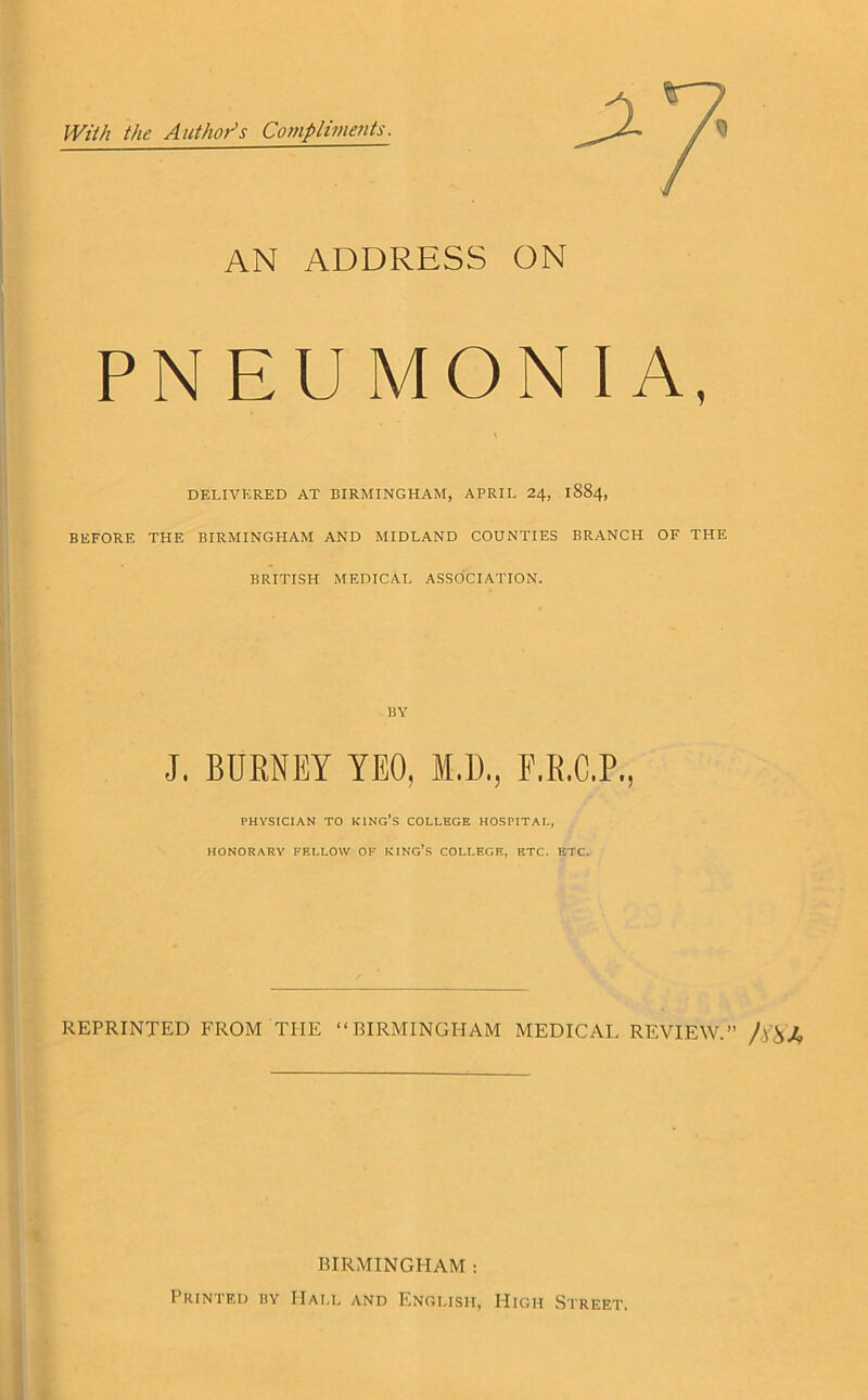 ■■■■ With the Author’s Compliments. AN ADDRESS ON PNEUMONIA, DELIVERED AT BIRMINGHAM, APRIL 24, 1884, BEFORE THE BIRMINGHAM AND MIDLAND COUNTIES BRANCH OF THE BRITISIL MEDICAL ASSOCIATION. BY J. BURNEY YEO, M.D., F.R.C.P., PHYSICIAN TO KING’S COLLEGE HOSPITAL, HONORARY FELLOW OF KING’S COLLEGE, ETC. ETC. REPRINTED FROM THE “BIRMINGHAM MEDICAL REVIEW.” /) BIRMINGHAM : Printed by Hall and English, High Street.