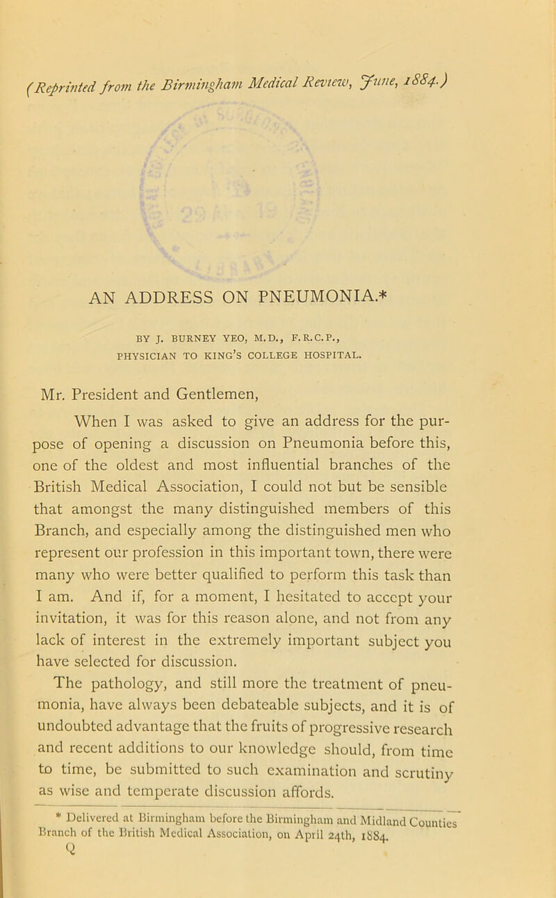 AN ADDRESS ON PNEUMONIA* BY J. BURNEY YEO, M.D., F.R.C.P., PHYSICIAN TO KING’S COLLEGE HOSPITAL. Mr. President and Gentlemen, When I was asked to give an address for the pur- pose of opening a discussion on Pneumonia before this, one of the oldest and most influential branches of the British Medical Association, I could not but be sensible that amongst the many distinguished members of this Branch, and especially among the distinguished men who represent our profession in this important town, there were many who were better qualified to perform this task than I am. And if, for a moment, I hesitated to accept your invitation, it was for this reason alone, and not from any lack of interest in the extremely important subject you have selected for discussion. The pathology, and still more the treatment of pneu- monia, have always been debateable subjects, and it is of undoubted advantage that the fruits of progressive research and recent additions to our knowledge should, from time to time, be submitted to such examination and scrutiny as wise and temperate discussion affords. * Delivered at Birmingham before the Birmingham and Midland Counties Branch of the British Medical Association, on April 24th, 1S84