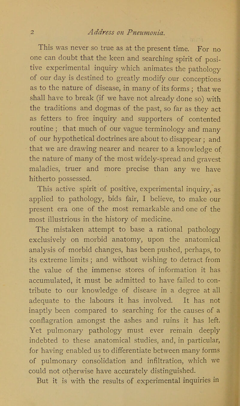 This was never so true as at the present time. For no one can doubt that the keen and searching spirit of posi- tive experimental inquiry which animates the pathology of our day is destined to greatly modify our conceptions as to the nature of disease, in many of its forms ; that we shall have to break (if we have not already done so) with the traditions and dogmas of the past, so far as they act as fetters to free inquiry and supporters of contented routine ; that much of our vague terminology and many of our hypothetical doctrines are about to disappear ; and that we are drawing nearer and nearer to a knowledge of the nature of many of the most widely-spread and gravest maladies, truer and more precise than any we have hitherto possessed. This active spirit of positive, experimental inquiry, as applied to pathology, bids fair, I believe, to make our present era one of the most remarkable and one of the most illustrious in the history of medicine. The mistaken attempt to base a rational pathology exclusively on morbid anatomy, upon the anatomical analysis of morbid changes, has been pushed, perhaps, to its extreme limits ; and without wishing to detract from the value of the immense stores of information it has accumulated, it must be admitted to have failed to con- tribute to our knowledge of disease in a degree at all adequate to the labours it has involved. It has not inaptly been compared to searching for the causes of a conflagration amongst the ashes and ruins it has left. Yet pulmonary pathology must ever remain deeply indebted to these anatomical studies, and, in particular, for having enabled us to differentiate between many forms of pulmonary consolidation and infiltration, which we could not otherwise have accurately distinguished. But it is with the results of experimental inquiries in