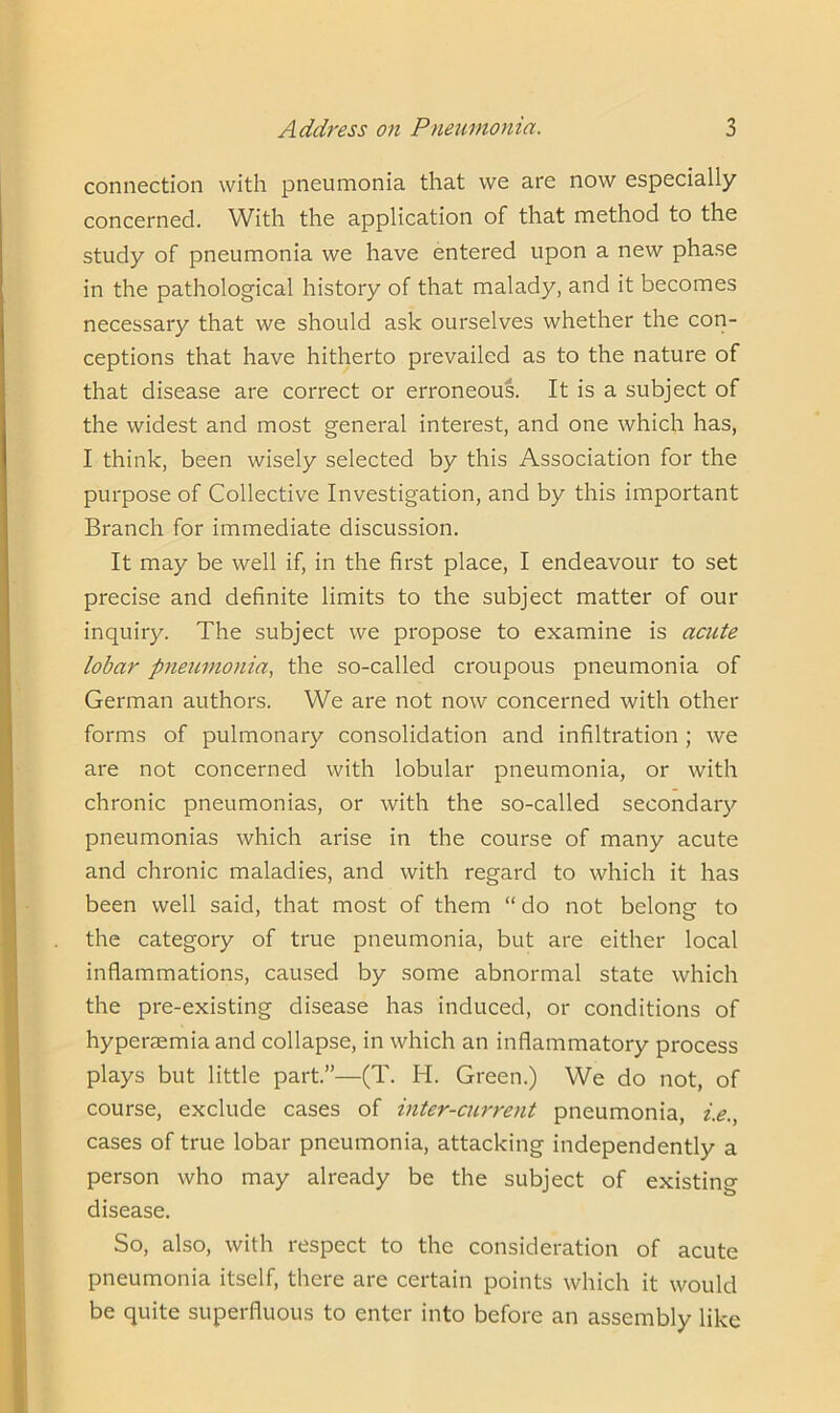 connection with pneumonia that we are now especially concerned. With the application of that method to the study of pneumonia we have entered upon a new phase in the pathological history of that malady, and it becomes necessary that we should ask ourselves whether the con- ceptions that have hitherto prevailed as to the nature of that disease are correct or erroneous. It is a subject of the widest and most general interest, and one which has, I think, been wisely selected by this Association for the purpose of Collective Investigation, and by this important Branch for immediate discussion. It may be well if, in the first place, I endeavour to set precise and definite limits to the subject matter of our inquiry. The subject we propose to examine is acute lobar pneumonia, the so-called croupous pneumonia of German authors. We are not now concerned with other forms of pulmonary consolidation and infiltration ; we are not concerned with lobular pneumonia, or with chronic pneumonias, or with the so-called secondary pneumonias which arise in the course of many acute and chronic maladies, and with regard to which it has been well said, that most of them “ do not belong to the category of true pneumonia, but are either local inflammations, caused by some abnormal state which the pre-existing disease has induced, or conditions of hyperaemia and collapse, in which an inflammatory process plays but little part.”—(T. H. Green.) We do not, of course, exclude cases of inter-current pneumonia, i.e., cases of true lobar pneumonia, attacking independently a person who may already be the subject of existing disease. So, also, with respect to the consideration of acute pneumonia itself, there are certain points which it would be quite superfluous to enter into before an assembly like