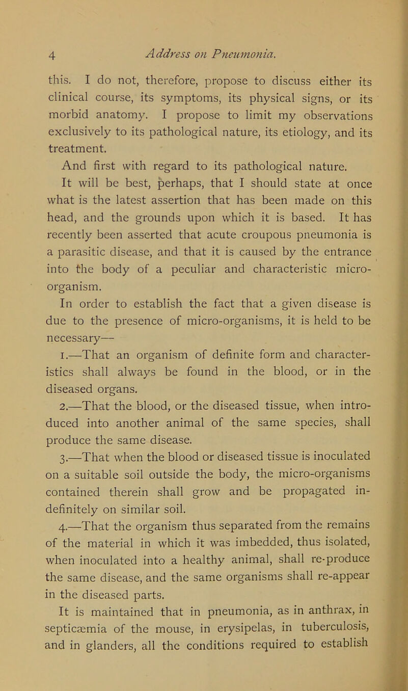 this. I do not, therefore, propose to discuss either its clinical course, its symptoms, its physical signs, or its morbid anatomy. I propose to limit my observations exclusively to its pathological nature, its etiology, and its treatment. And first with regard to its pathological nature. It will be best, perhaps, that I should state at once what is the latest assertion that has been made on this head, and the grounds upon which it is based. It has recently been asserted that acute croupous pneumonia is a parasitic disease, and that it is caused by the entrance into the body of a peculiar and characteristic micro- organism. In order to establish the fact that a given disease is due to the presence of micro-organisms, it is held to be necessary—- 1. —That an organism of definite form and character- istics shall always be found in the blood, or in the diseased organs. 2. —That the blood, or the diseased tissue, when intro- duced into another animal of the same species, shall produce the same disease. 3. —That when the blood or diseased tissue is inoculated on a suitable soil outside the body, the micro-organisms contained therein shall grow and be propagated in- definitely on similar soil. 4. —That the organism thus separated from the remains of the material in which it was imbedded, thus isolated, when inoculated into a healthy animal, shall re-produce the same disease, and the same organisms shall re-appear in the diseased parts. It is maintained that in pneumonia, as in anthrax, in septicaemia of the mouse, in erysipelas, in tuberculosis, and in glanders, all the conditions required to establish