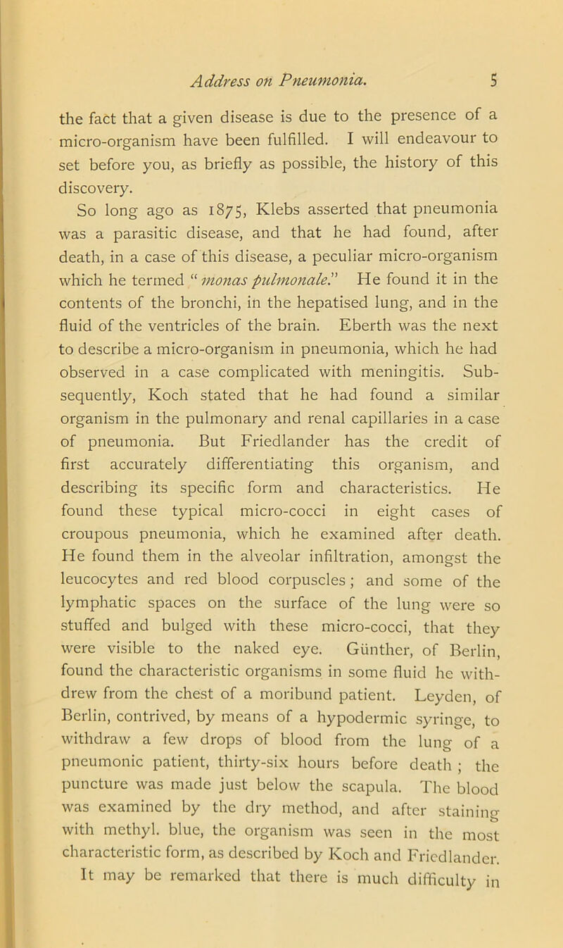 the fact that a given disease is due to the presence of a micro-organism have been fulfilled. I will endeavour to set before you, as briefly as possible, the history of this discovery. So long ago as 1875, Klebs asserted that pneumonia was a parasitic disease, and that he had found, after death, in a case of this disease, a peculiar micro-organism which he termed “ monas pulmonale'.' He found it in the contents of the bronchi, in the hepatised lung, and in the fluid of the ventricles of the brain. Eberth was the next to describe a micro-organism in pneumonia, which he had observed in a case complicated with meningitis. Sub- sequently, Koch stated that he had found a similar organism in the pulmonary and renal capillaries in a case of pneumonia. But Friedlander has the credit of first accurately differentiating this organism, and describing its specific form and characteristics. He found these typical micro-cocci in eight cases of croupous pneumonia, which he examined after death. He found them in the alveolar infiltration, amongst the leucocytes and red blood corpuscles; and some of the lymphatic spaces on the surface of the lung were so stuffed and bulged with these micro-cocci, that they were visible to the naked eye. Giinther, of Berlin, found the characteristic organisms in some fluid he with- drew from the chest of a moribund patient. Leyden, of Berlin, contrived, by means of a hypodermic syringe, to withdraw a few drops of blood from the lung of a pneumonic patient, thirty-six hours before death ; the puncture was made just below the scapula. The blood was examined by the dry method, and after staining with methyl, blue, the organism was seen in the most characteristic form, as described by Koch and Friedlander. It may be remarked that there is much difficulty in