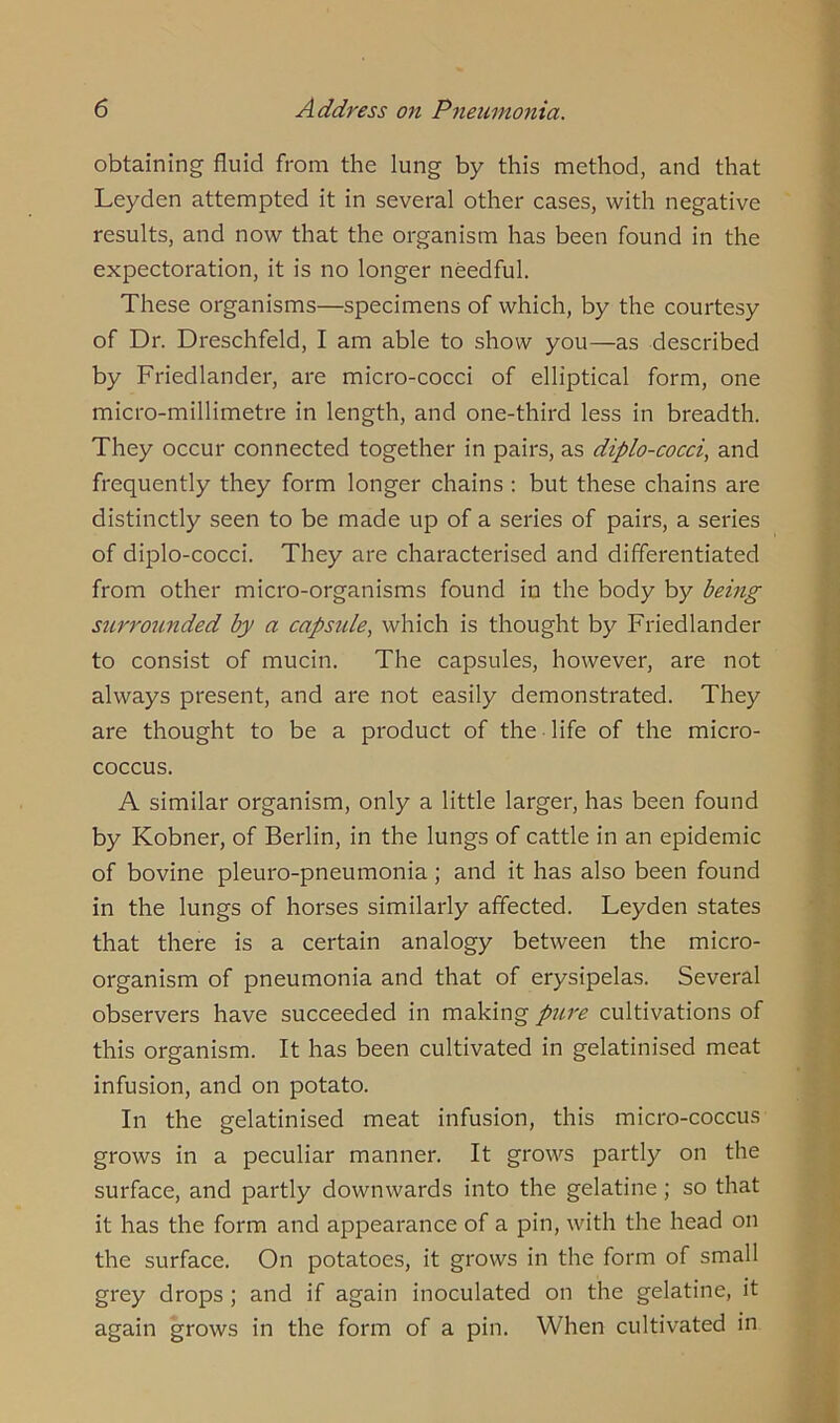 obtaining fluid from the lung by this method, and that Leyden attempted it in several other cases, with negative results, and now that the organism has been found in the expectoration, it is no longer needful. These organisms—specimens of which, by the courtesy of Dr. Dreschfeld, I am able to show you—as described by Friedlander, are micro-cocci of elliptical form, one micro-millimetre in length, and one-third less in breadth. They occur connected together in pairs, as diplo-cocci, and frequently they form longer chains : but these chains are distinctly seen to be made up of a series of pairs, a series of diplo-cocci. They are characterised and differentiated from other micro-organisms found in the body by being surrounded by a capsule, which is thought by Friedlander to consist of mucin. The capsules, however, are not always present, and are not easily demonstrated. They are thought to be a product of the life of the micro- coccus. A similar organism, only a little larger, has been found by Kobner, of Berlin, in the lungs of cattle in an epidemic of bovine pleuro-pneumonia; and it has also been found in the lungs of horses similarly affected. Leyden states that there is a certain analogy between the micro- organism of pneumonia and that of erysipelas. Several observers have succeeded in making pure cultivations of this organism. It has been cultivated in gelatinised meat infusion, and on potato. In the gelatinised meat infusion, this micro-coccus grows in a peculiar manner. It grows partly on the surface, and partly downwards into the gelatine; so that it has the form and appearance of a pin, with the head on the surface. On potatoes, it grows in the form of small grey drops ; and if again inoculated on the gelatine, it again grows in the form of a pin. When cultivated in
