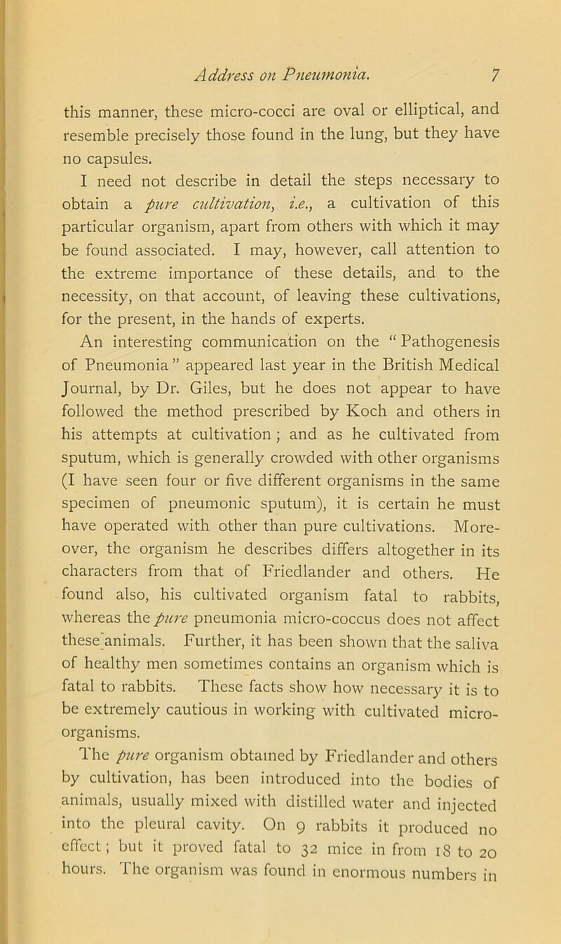 this manner, these micro-cocci are oval or elliptical, and resemble precisely those found in the lung, but they have no capsules. I need not describe in detail the steps necessary to obtain a pure cultivation, i.e., a cultivation of this particular organism, apart from others with which it may be found associated. I may, however, call attention to the extreme importance of these details, and to the necessity, on that account, of leaving these cultivations, for the present, in the hands of experts. An interesting communication on the “ Pathogenesis of Pneumonia” appeared last year in the British Medical Journal, by Dr. Giles, but he does not appear to have followed the method prescribed by Koch and others in his attempts at cultivation ; and as he cultivated from sputum, which is generally crowded with other organisms (I have seen four or five different organisms in the same specimen of pneumonic sputum), it is certain he must have operated with other than pure cultivations. More- over, the organism he describes differs altogether in its characters from that of Friedlander and others. He found also, his cultivated organism fatal to rabbits, whereas the pure pneumonia micro-coccus does not affect these animals. Further, it has been shown that the saliva of healthy men sometimes contains an organism which is fatal to rabbits. These facts show how necessary it is to be extremely cautious in working with cultivated micro- organisms. The pure organism obtained by Friedlander and others by cultivation, has been introduced into the bodies of animals, usually mixed with distilled water and injected into the pleural cavity. On 9 rabbits it produced no effect; but it proved fatal to 32 mice in from 18 to 20 hours. The organism was found in enormous numbers in