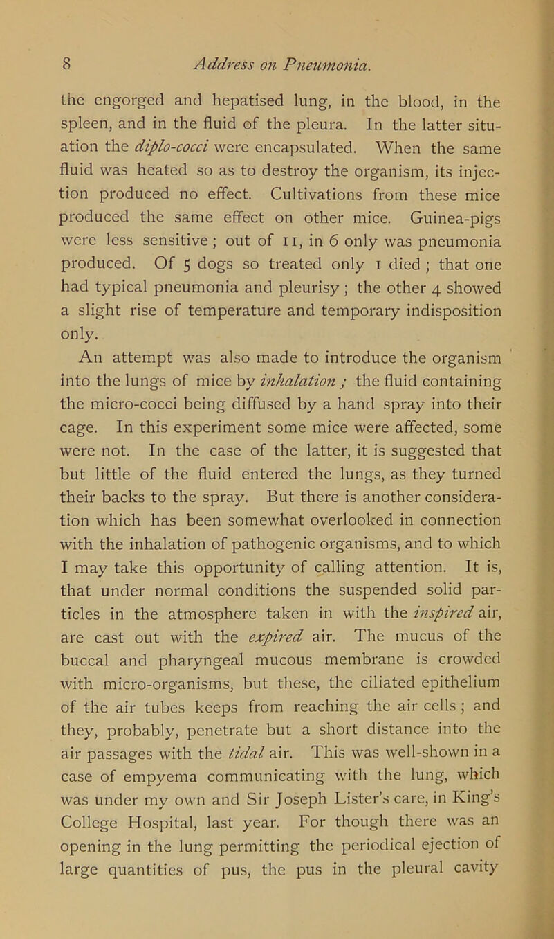 the engorged and hepatised lung, in the blood, in the spleen, and in the fluid of the pleura. In the latter situ- ation the diplo-cocci were encapsulated. When the same fluid was heated so as to destroy the organism, its injec- tion produced no effect. Cultivations from these mice produced the same effect on other mice. Guinea-pigs were less sensitive ; out of n, in 6 only was pneumonia produced. Of 5 dogs so treated only 1 died ; that one had typical pneumonia and pleurisy ; the other 4 showed a slight rise of temperature and temporary indisposition only. An attempt was also made to introduce the organism into the lungs of mice by inhalation ; the fluid containing the micro-cocci being diffused by a hand spray into their cage. In this experiment some mice were affected, some were not. In the case of the latter, it is suggested that but little of the fluid entered the lungs, as they turned their backs to the spray. But there is another considera- tion which has been somewhat overlooked in connection with the inhalation of pathogenic organisms, and to which I may take this opportunity of calling attention. It is, that under normal conditions the suspended solid par- ticles in the atmosphere taken in with the inspired air, are cast out with the expired air. The mucus of the buccal and pharyngeal mucous membrane is crowded with micro-organisms, but these, the ciliated epithelium of the air tubes keeps from reaching the air cells ; and they, probably, penetrate but a short distance into the air passages with the tidal air. This was well-shown in a case of empyema communicating with the lung, which was under my own and Sir Joseph Lister’s care, in King’s College Hospital, last year. For though there was an opening in the lung permitting the periodical ejection of large quantities of pus, the pus in the pleural cavity