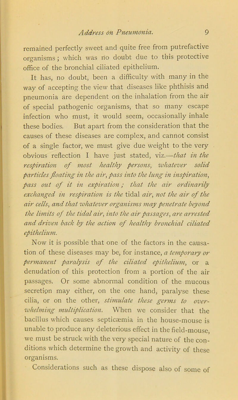 remained perfectly sweet and quite free from putrefactive organisms ; which was no doubt due to this protective office of the bronchial ciliated epithelium. It has, no doubt, been a difficulty with many in the way of accepting the view that diseases like phthisis and pneumonia are dependent on the inhalation from the air of special pathogenic organisms, that so many escape infection who must, it would seem, occasionally inhale these bodies. But apart from the consideration that the causes of these diseases are complex, and cannot consist of a single factor, we must give due weight to the very obvious reflection I have just stated, viz.—that in the respiration of most healthy persons, whatever solid particles floating in the air, pass into the lung in inspiration, pass out of it in expiration; that the air ordinarily exchanged in respiration is the tidal air, not the air of the air cells, and that whatever organisms may penetrate beyond the limits of the tidal air, into the air passages, are arrested and driven back by the action of healthy bronchial ciliated epithelium. Now it is possible that one of the factors in the causa- tion of these diseases may be, for instance, a temporary or permanent paralysis of the ciliated epithelium, or a denudation of this protection from a portion of the air passages. Or some abnormal condition of the mucous secretion may either, on the one hand, paralyse these cilia, or on the other, stimulate these germs to over- whelming multiplication. When we consider that the bacillus which causes septicaemia in the house-mouse is unable to produce any deleterious effect in the field-mouse, we must be struck with the very special nature of the con- ditions which determine the growth and activity of these organisms. Considerations such as these dispose also of some of