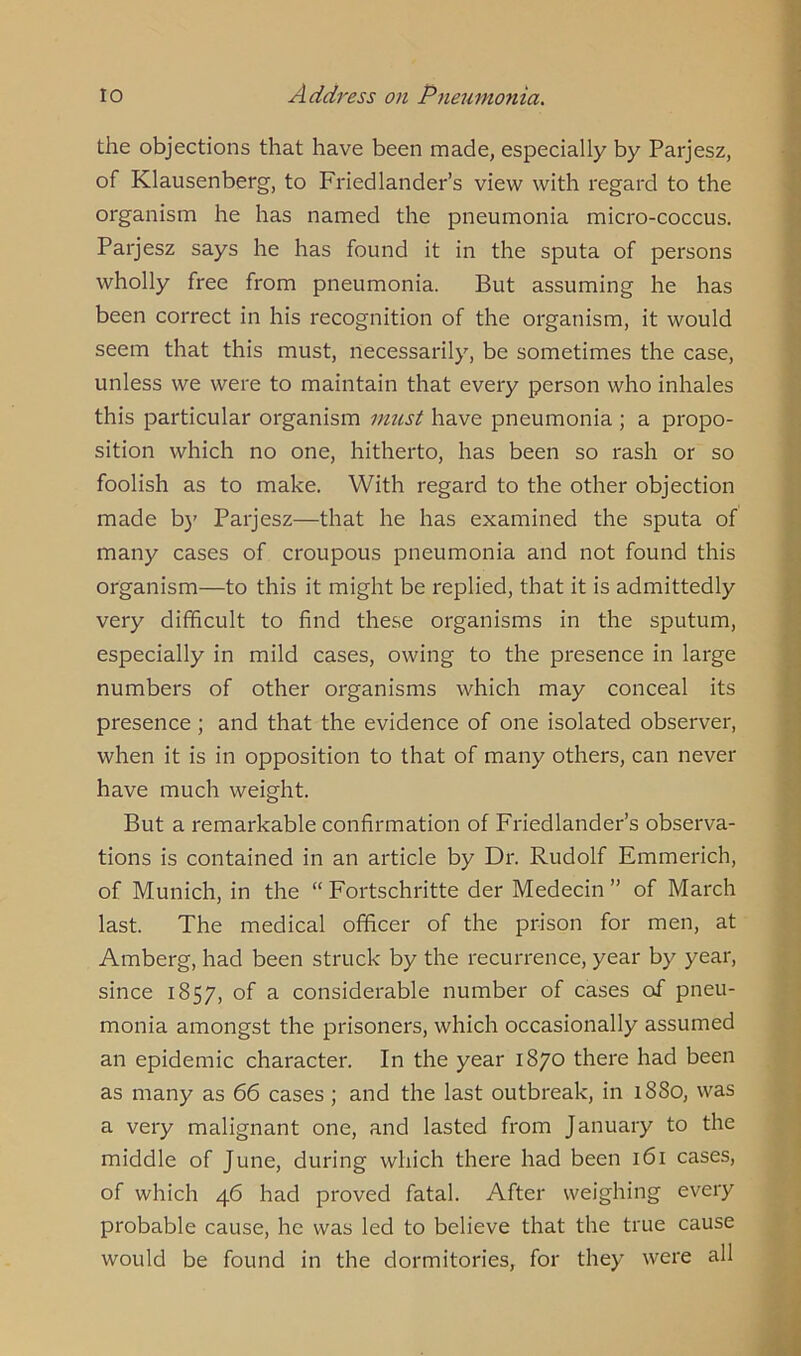 the objections that have been made, especially by Parjesz, of Klausenberg, to Friedlander’s view with regard to the organism he has named the pneumonia micro-coccus. Parjesz says he has found it in the sputa of persons wholly free from pneumonia. But assuming he has been correct in his recognition of the organism, it would seem that this must, necessarily, be sometimes the case, unless we were to maintain that every person who inhales this particular organism must have pneumonia ; a propo- sition which no one, hitherto, has been so rash or so foolish as to make. With regard to the other objection made by Parjesz—that he has examined the sputa of many cases of croupous pneumonia and not found this organism—to this it might be replied, that it is admittedly very difficult to find these organisms in the sputum, especially in mild cases, owing to the presence in large numbers of other organisms which may conceal its presence ; and that the evidence of one isolated observer, when it is in opposition to that of many others, can never have much weight. But a remarkable confirmation of Friedlander’s observa- tions is contained in an article by Dr. Rudolf Emmerich, of Munich, in the “ Fortschritte der Medecin ” of March last. The medical officer of the prison for men, at Amberg, had been struck by the recurrence, year by year, since 1857, °f a considerable number of cases of pneu- monia amongst the prisoners, which occasionally assumed an epidemic character. In the year 1870 there had been as many as 66 cases ; and the last outbreak, in 1880, was a very malignant one, and lasted from January to the middle of June, during which there had been 161 cases, of which 46 had proved fatal. After weighing every probable cause, he was led to believe that the true cause would be found in the dormitories, for they were all
