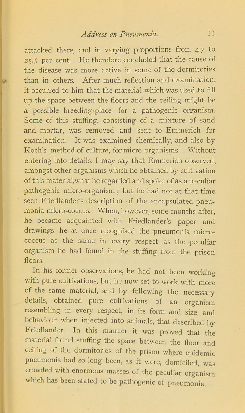 attacked there, and in varying proportions from 4.7 to 25.5 per cent. He therefore concluded that the cause of the disease was more active in some of the dormitories than in others. After much reflection and examination, it occurred to him that the material which was used to fill up the space between the floors and the ceiling might be a possible breeding-place for a pathogenic organism. Some of this stuffing, consisting of a mixture of sand and mortar, was removed and sent to Emmerich for examination. It was examined chemically, and also by Koch’s method of culture, for micro-organisms. Without entering into details, I may say that Emmerich observed, amongst other organisms which he obtained by cultivation of this material,what he regarded and spoke of as a peculiar pathogenic micro-organism ; but he had not at that time seen Friedlander’s description of the encapsulated pneu- monia micro-coccus. When, however, some months after, he became acquainted with Friedlander’s paper and drawings, he at once recognised the pneumonia micro- coccus as the same in every respect as the peculiar organism he had found in the stuffing from the prison floors. In his former observations, he had not been working with pure cultivations, but he now set to work with more of the same material, and by following the necessary details, obtained pure cultivations of an organism resembling in every respect, in its form and size, and behaviour when injected into animals, that described by Friedlander. In this manner it was proved that the material found stuffing the space between the floor and ceiling of the dormitories of the prison where epidemic pneumonia had so long been, as it were, domiciled, was crowded with enormous masses of the peculiar organism which has been stated to be pathogenic of pneumonia.