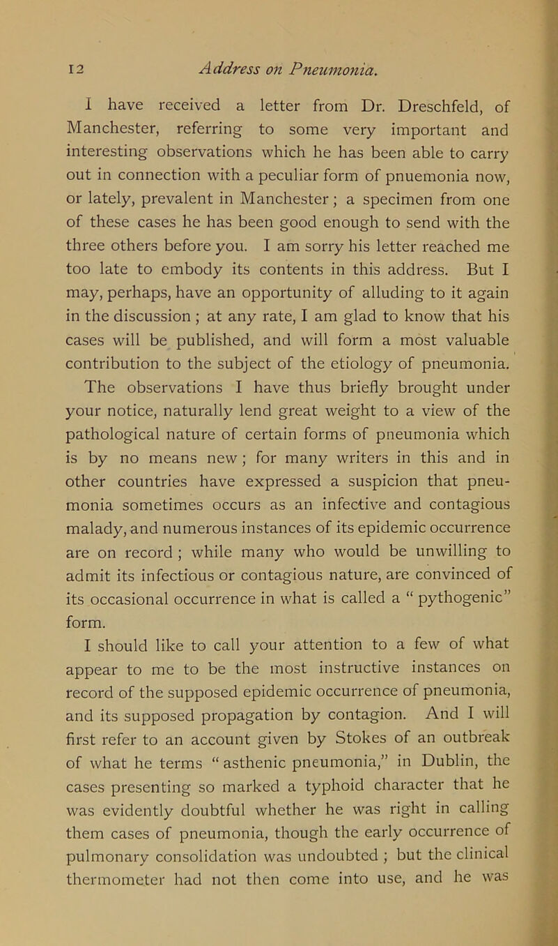 I have received a letter from Dr. Dreschfeld, of Manchester, referring to some very important and interesting observations which he has been able to carry out in connection with a peculiar form of pnuemonia now, or lately, prevalent in Manchester; a specimen from one of these cases he has been good enough to send with the three others before you. I am sorry his letter reached me too late to embody its contents in this address. But I may, perhaps, have an opportunity of alluding to it again in the discussion ; at any rate, I am glad to know that his cases will be published, and will form a most valuable contribution to the subject of the etiology of pneumonia. The observations I have thus briefly brought under your notice, naturally lend great weight to a view of the pathological nature of certain forms of pneumonia which is by no means new; for many writers in this and in other countries have expressed a suspicion that pneu- monia sometimes occurs as an infective and contagious malady, and numerous instances of its epidemic occurrence are on record ; while many who would be unwilling to admit its infectious or contagious nature, are convinced of its occasional occurrence in what is called a “ pythogenic” form. I should like to call your attention to a few of what appear to me to be the most instructive instances on record of the supposed epidemic occurrence of pneumonia, and its supposed propagation by contagion. And I will first refer to an account given by Stokes of an outbreak of what he terms “ asthenic pneumonia,” in Dublin, the cases presenting so marked a typhoid character that he was evidently doubtful whether he was right in calling them cases of pneumonia, though the early occurrence of pulmonary consolidation was undoubted ; but the clinical thermometer had not then come into use, and he was