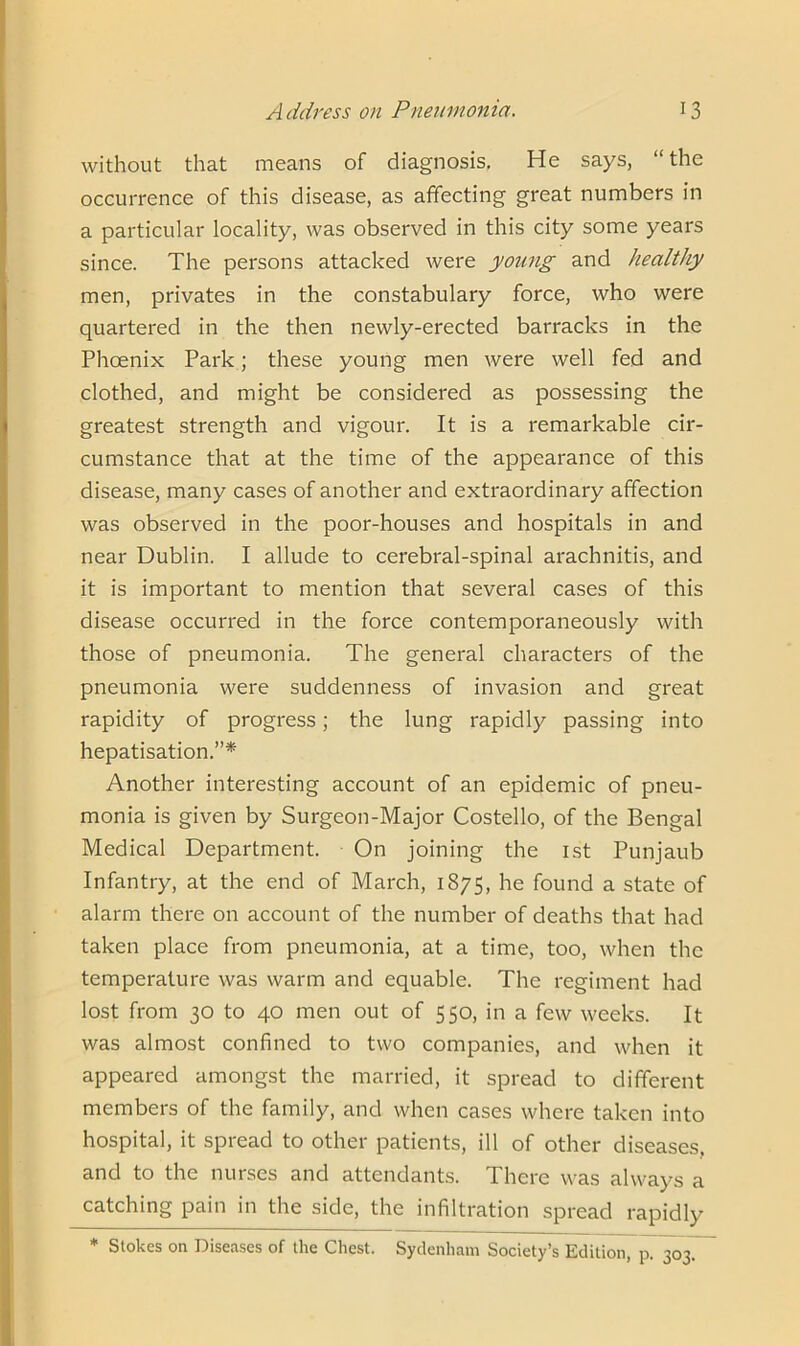 without that means of diagnosis. He says, “the occurrence of this disease, as affecting great numbers in a particular locality, was observed in this city some years since. The persons attacked were young and healthy men, privates in the constabulary force, who were quartered in the then newly-erected barracks in the Phoenix Park; these young men were well fed and clothed, and might be considered as possessing the greatest strength and vigour. It is a remarkable cir- cumstance that at the time of the appearance of this disease, many cases of another and extraordinary affection was observed in the poor-houses and hospitals in and near Dublin. I allude to cerebral-spinal arachnitis, and it is important to mention that several cases of this disease occurred in the force contemporaneously with those of pneumonia. The general characters of the pneumonia were suddenness of invasion and great rapidity of progress; the lung rapidly passing into hepatisation.”* Another interesting account of an epidemic of pneu- monia is given by Surgeon-Major Costello, of the Bengal Medical Department. On joining the 1st Punjaub Infantry, at the end of March, 1875, he found a state of alarm there on account of the number of deaths that had taken place from pneumonia, at a time, too, when the temperature was warm and equable. The regiment had lost from 30 to 40 men out of 550, in a few weeks. It was almost confined to two companies, and when it appeared amongst the married, it spread to different members of the family, and when cases where taken into hospital, it spread to other patients, ill of other diseases, and to the nurses and attendants. There was always a catching pain in the side, the infiltration spread rapidly * Stokes on Diseases of the Chest. Sydenham Society’s Edition, p. 303.