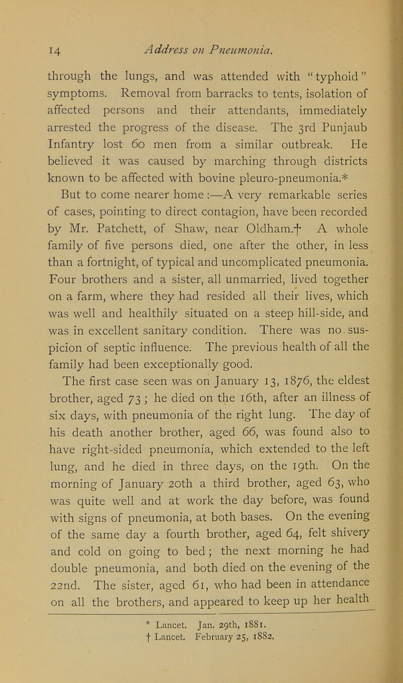 through the lungs, and was attended with “ typhoid ” symptoms. Removal from barracks to tents, isolation of affected persons and their attendants, immediately arrested the progress of the disease. The 3rd Punjaub Infantry lost 60 men from a similar outbreak. He believed it was caused by marching through districts known to be affected with bovine pleuro-pneumonia.* But to come nearer home :—A very remarkable series of cases, pointing to direct contagion, have been recorded by Mr. Patchett, of Shaw, near Oldham.-]- A whole family of five persons died, one after the other, in less than a fortnight, of typical and uncomplicated pneumonia. Four brothers and a sister, all unmarried, lived together on a farm, where they had resided all their lives, which was well and healthily situated on a steep hill-side, and was in excellent sanitary condition. There was no. sus- picion of septic influence. The previous health of all the family had been exceptionally good. The first case seen was on January 13, 1876, the eldest brother, aged 73 ; he died on the 16th, after an illness of six days, with pneumonia of the right lung. The day of his death another brother, aged 66, was found also to have right-sided pneumonia, which extended to the left lung, and he died in three days, on the 19th. On the morning of January 20th a third brother, aged 63, who was quite well and at work the day before, was found with signs of pneumonia, at both bases. On the evening of the same day a fourth brother, aged 64, felt shivery and cold on going to bed; the next morning he had double pneumonia, and both died on the evening of the 22nd. The sister, aged 61, who had been in attendance on all the brothers, and appeared to keep up her health * Lancet. Jan. 29th, 1881. f Lancet. February 25, 1882,