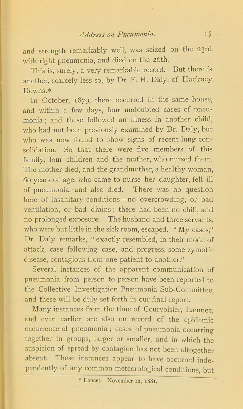 and strength remarkably well, was seized on the 23rd with right pneumonia, and died on the 26th. This is, surely, a very remarkable record. But there is another, scarcely less so, by Dr. F. H. Daly, of Hackney Downs.* In October, 1879, there occurred in the same house, and within a few days, four undoubted cases of pneu- monia ; and these followed an illness in another child, who had not been previously examined by Dr. Daly, but who was now found to show signs of recent lung con- solidation. So that there were five members of this family, four children and the mother, who nursed them. The mother died, and the grandmother, a healthy woman, 60 years of age, who came to nurse her daughter, fell ill of pneumonia, and also died. There was no question here of insanitary conditions—no overcrowding, or bad ventilation, or bad drains ; there had been no chill, and no prolonged exposure. The husband and three servants, who were but little in the sick room, escaped. “ My cases,” Dr. Daly remarks, “ exactly resembled, in their mode of attack, case following case, and progress, some zymotic disease, contagious from one patient to another.” Several instances of the apparent communication of pneumonia from person to person have been reported to the Collective Investigation Pneumonia Sub-Committee, and these will be duly set forth in our final report. Many instances from the time of Courvoisier, Laennec, and even earlier, are also on record of the epidemic occurrence of pneumonia ; cases of pneumonia occurring together in groups, larger or smaller, and in which the suspicion of spread by contagion has not been altogether absent. These instances appear to have occurred inde- pendently of any common meteorological conditions, but * Lancet. November 12, 1881