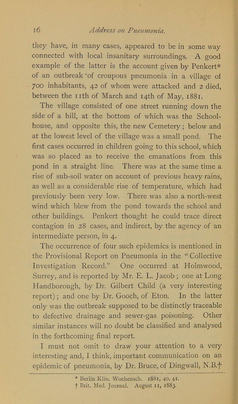 they have, in many cases, appeared to be in some way connected with local insanitary surroundings. A good example of the latter is the account given by Penkert* of an outbreak of croupous pneumonia in a village of 700 inhabitants, 42 of whom were attacked and 2 died, between the nth of March and 14th of May, 1881. The village consisted of one street running down the side of a hill, at the bottom of which was the School- house, and opposite this, the new Cemetery ; below and at the lowest level of the village was a small pond. The first cases occurred in children going to this school, which was so placed as to receive the emanations from this pond in a straight line. There was at the same time a rise of sub-soil water on account of previous heavy rains, as well as a considerable rise of temperature, which had previously been very low. There was also a north-west wind which blew from the pond towards the school and other buildings. Penkert thought he could trace direct contagion in 28 cases, and indirect, by the agency of an intermediate person, in 4. The occurrence of four such epidemics is mentioned in the Provisional Report on Pneumonia in the “ Collective Investigation Record.” One occurred at Holmwood, Surrey, and is reported by Mr. E. L. Jacob ; one at Long Handborough, by Dr. Gilbert Child (a very interesting report); and one by Dr. Gooch, of Eton. In the latter only was the outbreak supposed to be distinctly traceable to defective drainage and sewer-gas poisoning. Other similar instances will no doubt be classified and analysed in the forthcoming final report. I must not omit to draw your attention to a very interesting and, I think, important communication on an epidemic of pneumonia, by Dr. Bruce, of Dingwall, N.B.f * Berlin Klin. Wochensch. 1881, 40, 41. f Brit. Med. Journal. August 11, 1883.
