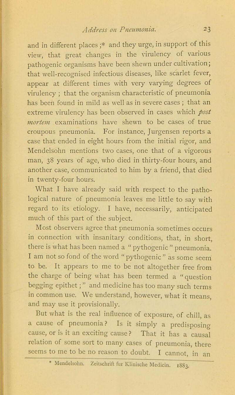 and in different places ;* and they urge, in support of this view, that great changes in the virulency of various pathogenic organisms have been shewn under cultivation; that well-recognised infectious diseases, like scarlet fever, appear at different times with very varying degrees of virulency ; that the organism characteristic of pneumonia has been found in mild as well as in severe cases ; that an extreme virulency has been observed in cases which post mortem examinations have shewn to be cases of true croupous pneumonia. For instance, Jurgensen reports a case that ended in eight hours from the initial rigor, and Mendelsohn mentions two cases, one that of a vigorous man, 38 years of age, who died in thirty-four hours, and another case, communicated to him by a friend, that died in twenty-four hours. What I have already said with respect to the patho- logical nature of pneumonia leaves me little to say with regard to its etiology. I have, necessarily, anticipated much of this part of the subject. Most observers agree that pneumonia sometimes occurs in connection with insanitary conditions, that, in short, there is what has been named a “ pythogenic ” pneumonia. I am not so fond of the word “ pythogenic ” as some seem to be. It appears to me to be not altogether free from the charge of being what has been termed a “question begging epithet; ” and medicine has too many such terms in common use. We understand, however, what it means, and may use it provisionally. But what is the real influence of exposure, of chill, as a cause of pneumonia? Is it simply a predisposing cause, or is it an exciting cause ? That it has a causal relation of some sort to many cases of pneumonia, there seems to me to be no reason to doubt. I cannot, in an * Mendelsohn. Zeitschrift fur Ivlinische Medicin. 1883.