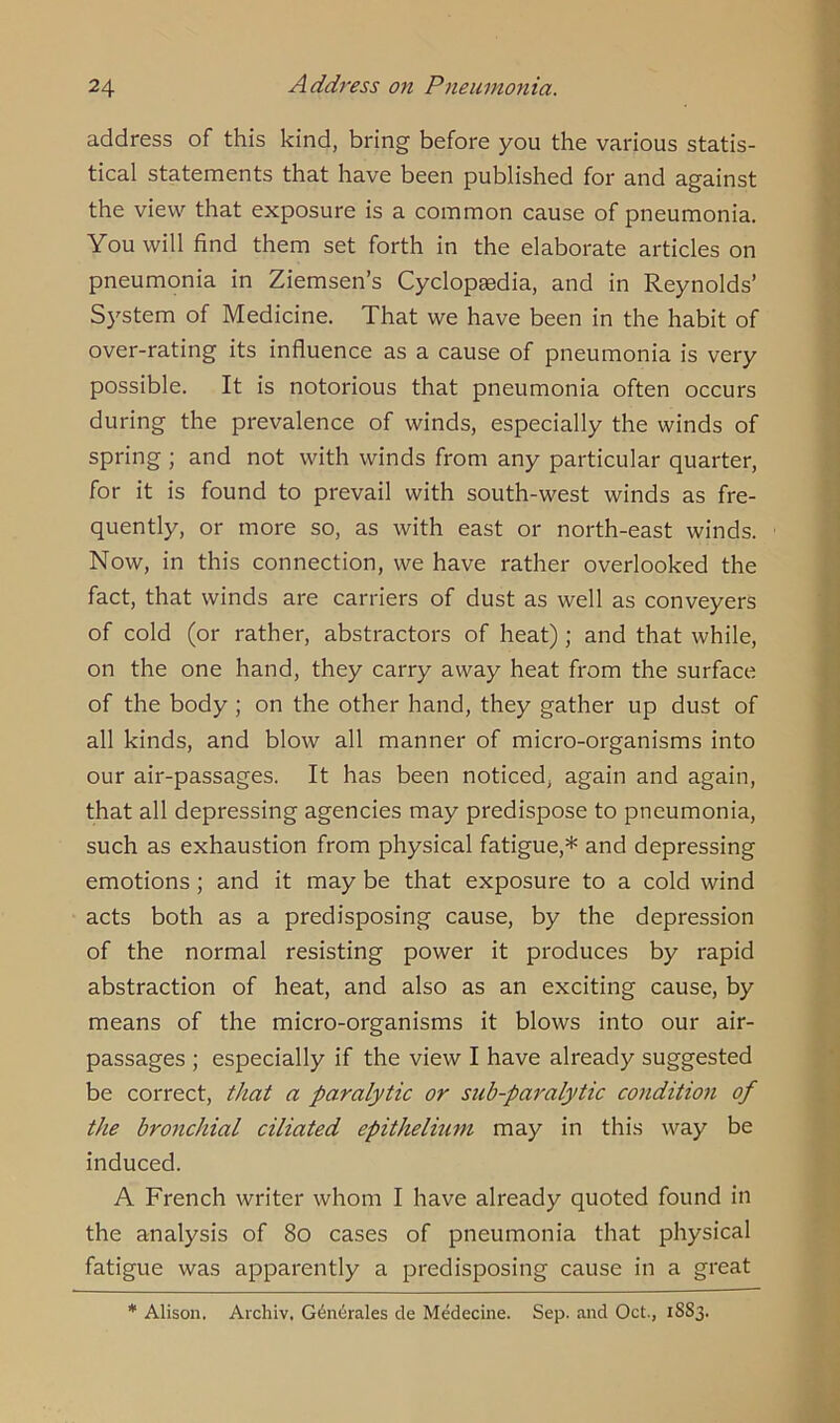 address of this kind, bring before you the various statis- tical statements that have been published for and against the view that exposure is a common cause of pneumonia. You will find them set forth in the elaborate articles on pneumonia in Ziemsen’s Cyclopaedia, and in Reynolds’ System of Medicine. That we have been in the habit of over-rating its influence as a cause of pneumonia is very possible. It is notorious that pneumonia often occurs during the prevalence of winds, especially the winds of spring ; and not with winds from any particular quarter, for it is found to prevail with south-west winds as fre- quently, or more so, as with east or north-east winds. Now, in this connection, we have rather overlooked the fact, that winds are carriers of dust as well as conveyers of cold (or rather, abstractors of heat); and that while, on the one hand, they carry away heat from the surface of the body ; on the other hand, they gather up dust of all kinds, and blow all manner of micro-organisms into our air-passages. It has been noticed, again and again, that all depressing agencies may predispose to pneumonia, such as exhaustion from physical fatigue,* and depressing emotions; and it may be that exposure to a cold wind acts both as a predisposing cause, by the depression of the normal resisting power it produces by rapid abstraction of heat, and also as an exciting cause, by means of the micro-organisms it blows into our air- passages ; especially if the view I have already suggested be correct, that a paralytic or sub-paralytic condition of the bronchial ciliated epithelium may in this way be induced. A French writer whom I have already quoted found in the analysis of 80 cases of pneumonia that physical fatigue was apparently a predisposing cause in a great * Alison. Archiv, Generales de Medecine. Sep. and Oct., 18S3.