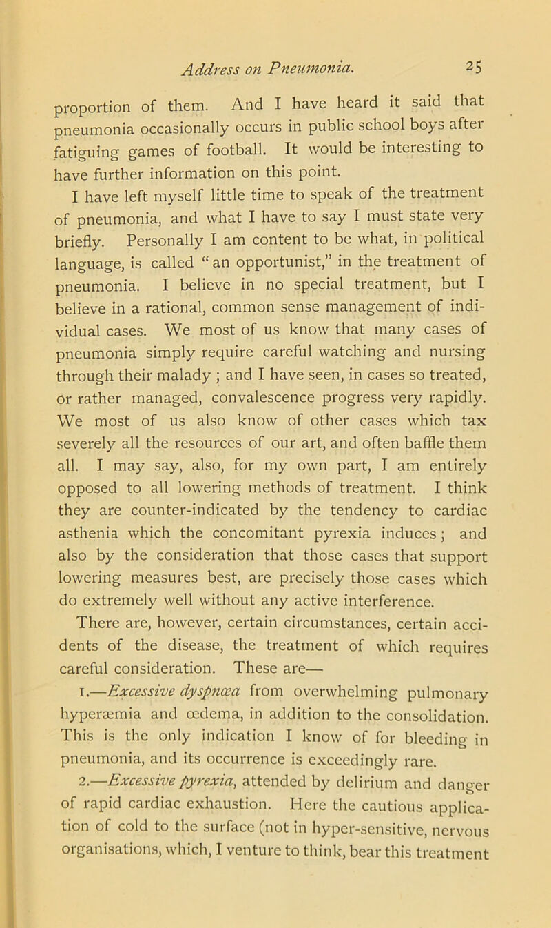 proportion of them. And I have heard it said that pneumonia occasionally occurs in public school boys aftei fatiguing games of football. It would be interesting to have further information on this point. I have left myself little time to speak of the treatment of pneumonia, and what I have to say I must state very briefly. Personally I am content to be what, in political language, is called “an opportunist,” in the treatment of pneumonia. I believe in no special treatment, but I believe in a rational, common sense management of indi- vidual cases. We most of us know that many cases of pneumonia simply require careful watching and nursing through their malady ; and I have seen, in cases so treated, or rather managed, convalescence progress very rapidly. We most of us also know of other cases which tax severely all the resources of our art, and often baffle them all. I may say, also, for my own part, I am entirely opposed to all lowering methods of treatment. I think they are counter-indicated by the tendency to cardiac asthenia which the concomitant pyrexia induces ; and also by the consideration that those cases that support lowering measures best, are precisely those cases which do extremely well without any active interference. There are, however, certain circumstances, certain acci- dents of the disease, the treatment of which requires careful consideration. These are— 1. —Excessive dyspnoea from overwhelming pulmonary hyperaemia and oedema, in addition to the consolidation. This is the only indication I know of for bleeding in pneumonia, and its occurrence is exceedingly rare. 2. —Excessive pyrexia, attended by delirium and danger of rapid cardiac exhaustion. Here the cautious applica- tion of cold to the surface (not in hyper-sensitive, nervous organisations, which, I venture to think, bear this treatment