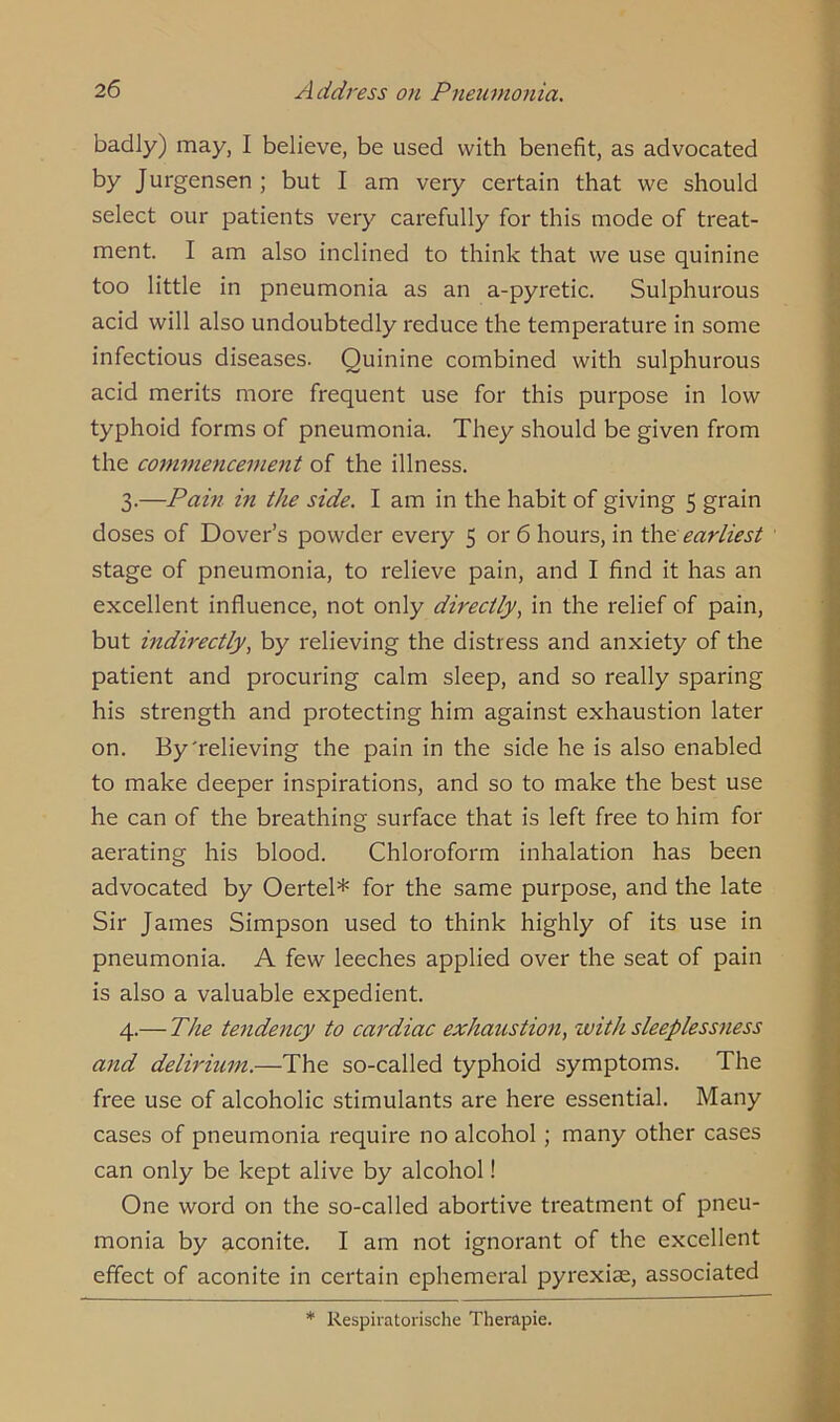badly) may, I believe, be used with benefit, as advocated by Jurgensen ; but I am very certain that we should select our patients very carefully for this mode of treat- ment. I am also inclined to think that we use quinine too little in pneumonia as an a-pyretic. Sulphurous acid will also undoubtedly reduce the temperature in some infectious diseases. Quinine combined with sulphurous acid merits more frequent use for this purpose in low typhoid forms of pneumonia. They should be given from the commencement of the illness. 3. —Pain in the side. I am in the habit of giving 5 grain doses of Dover’s powder every 5 or 6 hours, in the earliest stage of pneumonia, to relieve pain, and I find it has an excellent influence, not only directly, in the relief of pain, but indirectly, by relieving the distress and anxiety of the patient and procuring calm sleep, and so really sparing his strength and protecting him against exhaustion later on. By'relieving the pain in the side he is also enabled to make deeper inspirations, and so to make the best use he can of the breathing surface that is left free to him for aerating his blood. Chloroform inhalation has been advocated by Oertel* for the same purpose, and the late Sir James Simpson used to think highly of its use in pneumonia. A few leeches applied over the seat of pain is also a valuable expedient. 4. — The tendency to cardiac exhaustion, with sleeplessness and delirium.—The so-called typhoid symptoms. The free use of alcoholic stimulants are here essential. Many cases of pneumonia require no alcohol; many other cases can only be kept alive by alcohol! One word on the so-called abortive treatment of pneu- monia by aconite. I am not ignorant of the excellent effect of aconite in certain ephemeral pyrexiae, associated * Respiratorische Therapie.