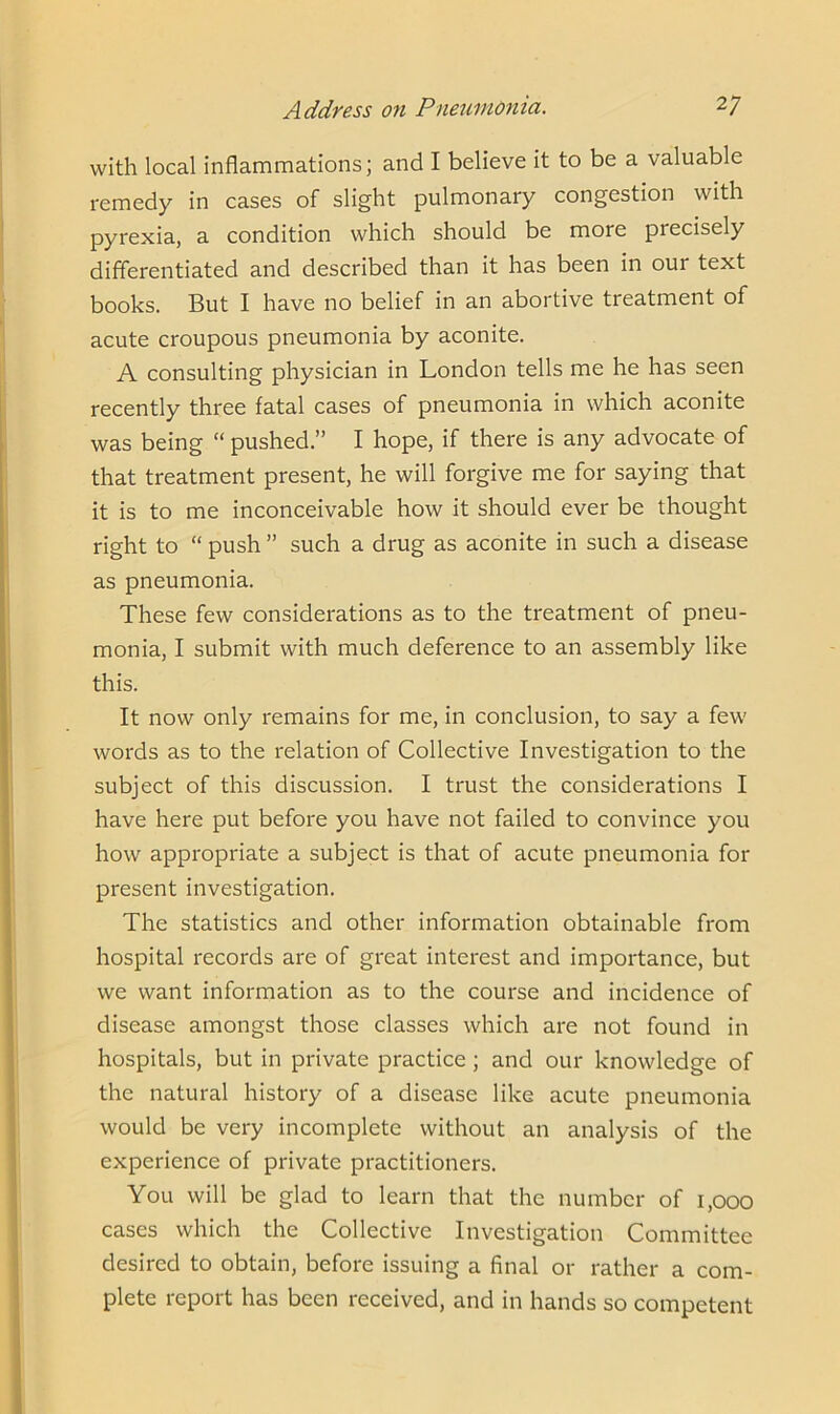 with local inflammations; and I believe it to be a valuable remedy in cases of slight pulmonary congestion with pyrexia, a condition which should be more piecisely differentiated and described than it has been in oui text books. But I have no belief in an abortive treatment of acute croupous pneumonia by aconite. A consulting physician in London tells me he has seen recently three fatal cases of pneumonia in which aconite was being “ pushed.” I hope, if there is any advocate of that treatment present, he will forgive me for saying that it is to me inconceivable how it should ever be thought right to “ push” such a drug as aconite in such a disease as pneumonia. These few considerations as to the treatment of pneu- monia, I submit with much deference to an assembly like this. It now only remains for me, in conclusion, to say a few words as to the relation of Collective Investigation to the subject of this discussion. I trust the considerations I have here put before you have not failed to convince you how appropriate a subject is that of acute pneumonia for present investigation. The statistics and other information obtainable from hospital records are of great interest and importance, but we want information as to the course and incidence of disease amongst those classes which are not found in hospitals, but in private practice ; and our knowledge of the natural history of a disease like acute pneumonia would be very incomplete without an analysis of the experience of private practitioners. You will be glad to learn that the number of 1,000 cases which the Collective Investigation Committee desired to obtain, before issuing a final or rather a com- plete report has been received, and in hands so competent