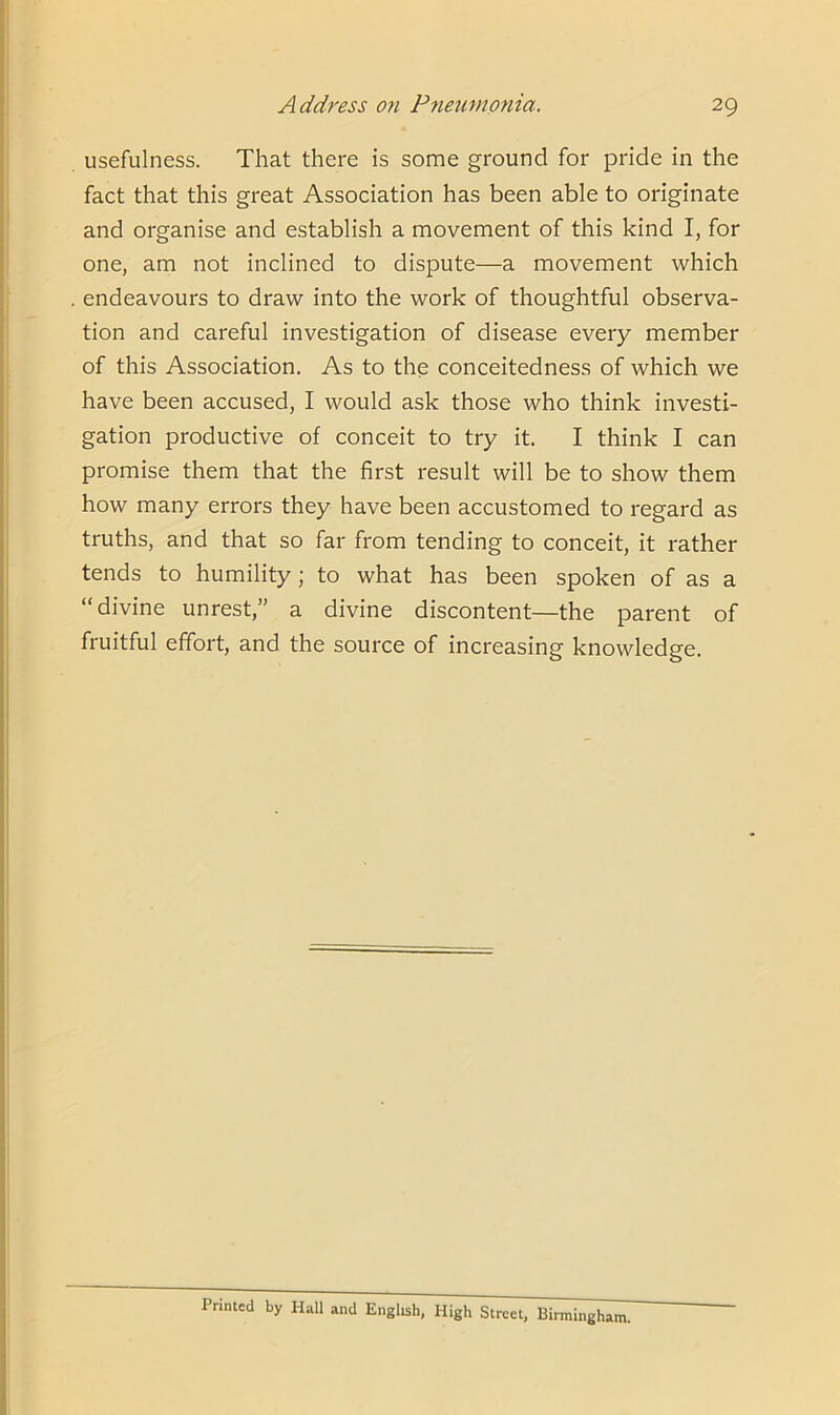 usefulness. That there is some ground for pride in the fact that this great Association has been able to originate and organise and establish a movement of this kind I, for one, am not inclined to dispute—a movement which endeavours to draw into the work of thoughtful observa- tion and careful investigation of disease every member of this Association. As to the conceitedness of which we have been accused, I would ask those who think investi- gation productive of conceit to try it. I think I can promise them that the first result will be to show them how many errors they have been accustomed to regard as truths, and that so far from tending to conceit, it rather tends to humility; to what has been spoken of as a “divine unrest,” a divine discontent—the parent of fruitful effort, and the source of increasing knowledge. Printed by Hall and English, High Street, Birmingham.