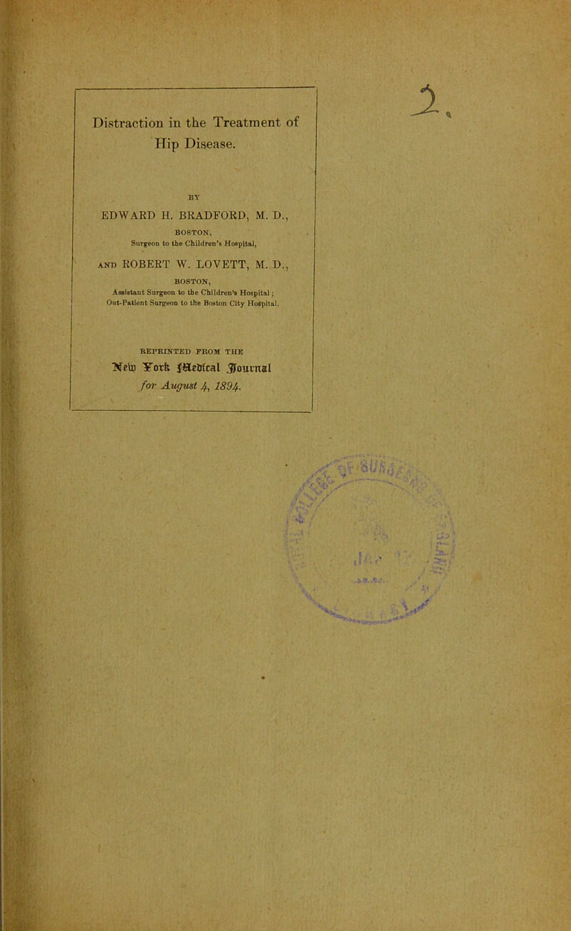 Distraction in the Treatment of Hip Disease. EDWARD H. BRADFORD, M. D., BOSTON, Surgeon to the Children’s Hospital, and ROBERT W. LOVETT, M. D., BOSTON, Assistant Surgeon to the Children’s Hospital; Out-Patient Surgeon to the Boston City Hospital. REPRINTED PROM THE Neto York f&e&fcal Journal for August 4, 1894.