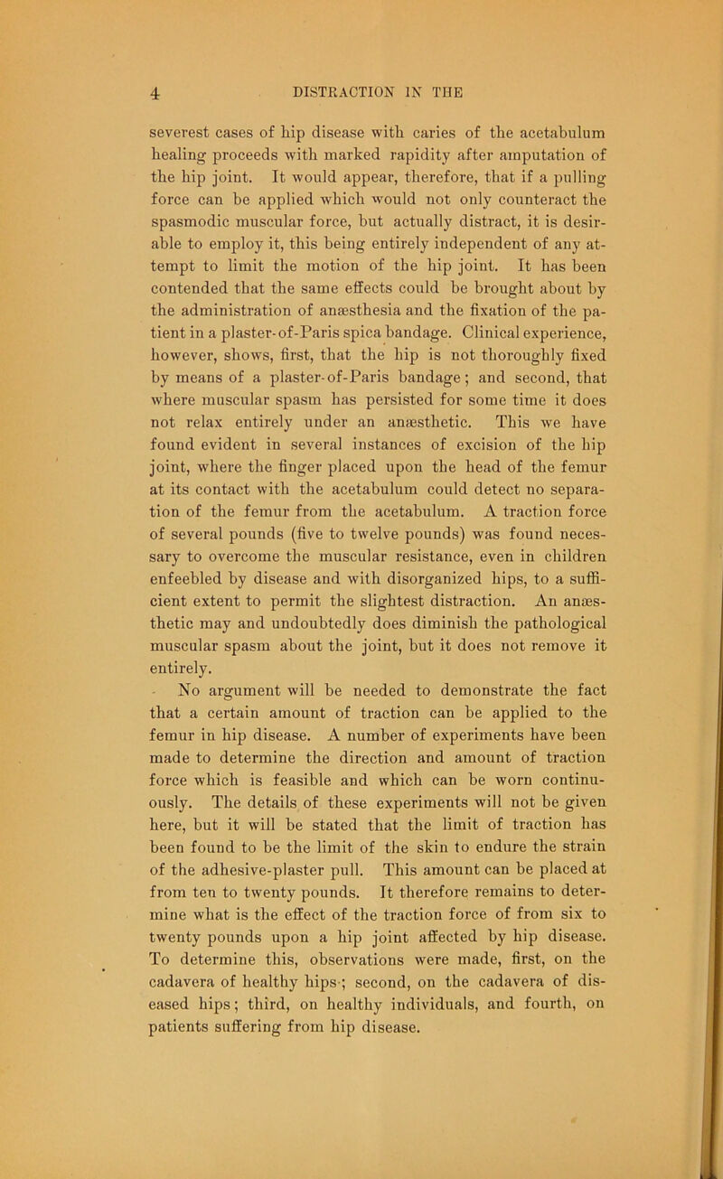 severest cases of hip disease with caries of the acetabulum healing- proceeds with marked rapidity after amputation of the hip joint. It would appear, therefore, that if a pulling force can he applied which would not only counteract the spasmodic muscular force, but actually distract, it is desir- able to employ it, this being entirely independent of any at- tempt to limit the motion of the hip joint. It has been contended that the same effects could be brought about by the administration of anaesthesia and the fixation of the pa- tient in a plaster-of-Paris spica bandage. Clinical experience, however, shows, first, that the hip is not thoroughly fixed by means of a plaster-of-Paris bandage; and second, that where muscular spasm has persisted for some time it does not relax entirely under an anaesthetic. This we have found evident in several instances of excision of the hip joint, where the finger placed upon the head of the femur at its contact with the acetabulum could detect no separa- tion of the femur from the acetabulum. A traction force of several pounds (five to twelve pounds) was found neces- sary to overcome the muscular resistance, even in children enfeebled by disease and with disorganized hips, to a suffi- cient extent to permit the slightest distraction. An anaes- thetic may and undoubtedly does diminish the pathological muscular spasm about the joint, but it does not remove it entirely. No argument will be needed to demonstrate the fact that a certain amount of traction can be applied to the femur in hip disease. A number of experiments have been made to determine the direction and amount of traction force which is feasible and which can be worn continu- ously. The details of these experiments will not be given here, but it will be stated that the limit of traction has been found to be the limit of the skin to endure the strain of the adhesive-plaster pull. This amount can be placed at from ten to twenty pounds. It therefore remains to deter- mine what is the effect of the traction force of from six to twenty pounds upon a hip joint affected by hip disease. To determine this, observations were made, first, on the cadavera of healthy hips-; second, on the cadavera of dis- eased hips; third, on healthy individuals, and fourth, on patients suffering from hip disease.