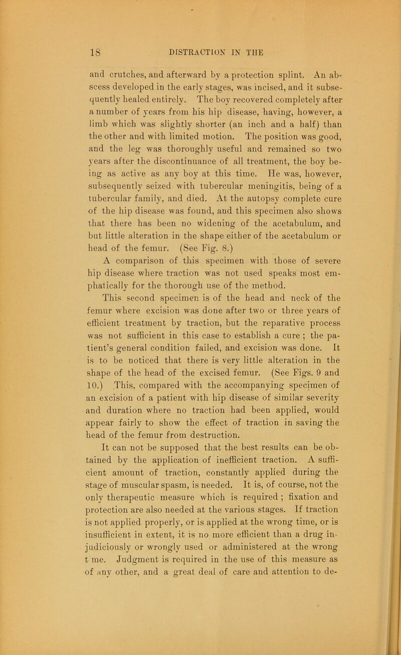 and crutches, and afterward by a protection splint. An ab- scess developed in the early stages, was incised, and it subse- quently healed entirely. The boy recovered completely after a number of years from his hip disease, having, however, a limb which was slightly shorter (an inch and a half) than the other and with limited motion. The position was good, and the leg was thoroughly useful and remained so two years after the discontinuance of all treatment, the boy be- ing as active as any boy at this time. He was, however, subsequently seized with tubercular meningitis, being of a tubercular family, and died. At the autopsy complete cure of the hip disease was found, and this specimen also shows that there has been no widening of the acetabulum, and but little alteration in the shape either of the acetabulum or head of the femur. (See Fig. 8.) A comparison of this specimen with those of severe hip disease where traction was not used speaks most em- phatically for the thorough use of the method. This second specimen is of the head and neck of the femur where excision was done after two or three years of efficient treatment by traction, but the reparative process was not sufficient in this case to establish a cure ; the pa- tient’s general condition failed, and excision was done. It is to be noticed that there is very little alteration in the shape of the head of the excised femur. (See Figs. 9 and 10.) This, compared with the accompanying specimen of an excision of a patient with hip disease of similar severity and duration where no traction had been applied, would appear fairly to show the effect of traction in saving the head of the femur from destruction. It can not be supposed that the best results can be ob- tained by the application of inefficient traction. A suffi- cient amount of traction, constantly applied during the stage of muscular spasm, is needed. It is, of course, not the only therapeutic measure which is required ; fixation and protection are also needed at the various stages. If traction is not applied properly, or is applied at the wrong time, or is insufficient in extent, it is no more efficient than a drug in- judiciously or wrongly used or administered at the wrong t me. Judgment is required in the use of this measure as of any other, and a great deal of care and attention to de-
